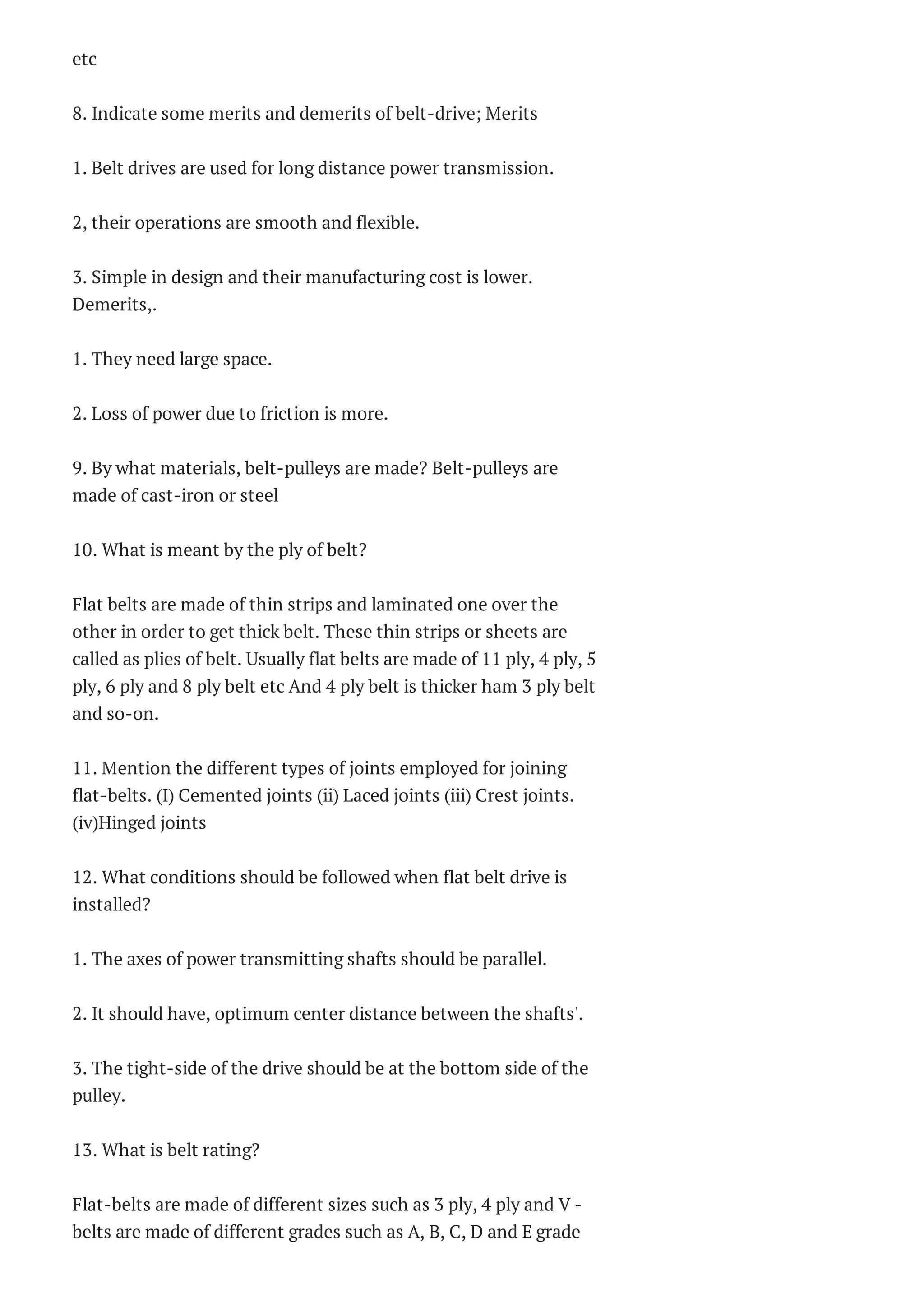 (Anna University)
Anna University Department
of Civil Engineering -----------
----------------------------------
------- B.E Civil 5th Semester
Question...
Blog Archive
► 2015 (226)
▼ 2014 (338)
► December (32)
▼ November (54)
CS6302-DATABASE
MANAGEMENT
SYSTEMS Two Marks
Quest...
CS6302-DATABASE
MANAGEMENT
SYSTEMS Two Marks
Quest...
CS6301 -
PROGRAMMING AND
DATA STRUCTURES II
Two Ma...
CS6301 -
PROGRAMMING AND
DATA STRUCTURES
Two Marks...
CS6301 -
PROGRAMMING AND
DATA STRUCTURES
Two Marks...
CE2305 – Foundation
Engineering. Two
Marks Questio...
CE 2304 -
ENVIRONMENTAL
ENGINEERING Two
Marks Ques...
CE 2304 -
ENVIRONMENTAL
ENGINEERING Two
Marks Ques...
etc
8. Indicate some merits and demerits of belt-drive; Merits
1. Belt drives are used for long distance power transmission.
2, their operations are smooth and flexible.
3. Simple in design and their manufacturing cost is lower.
Demerits,.
1. They need large space.
2. Loss of power due to friction is more.
9. By what materials, belt-pulleys are made? Belt-pulleys are
made of cast-iron or steel
10. What is meant by the ply of belt?
Flat belts are made of thin strips and laminated one over the
other in order to get thick belt. These thin strips or sheets are
called as plies of belt. Usually flat belts are made of 11 ply, 4 ply, 5
ply, 6 ply and 8 ply belt etc And 4 ply belt is thicker ham 3 ply belt
and so-on.
11. Mention the different types of joints employed for joining
flat-belts. (I) Cemented joints (ii) Laced joints (iii) Crest joints.
(iv)Hinged joints
12. What conditions should be followed when flat belt drive is
installed?
1. The axes of power transmitting shafts should be parallel.
2. It should have, optimum center distance between the shafts'.
3. The tight-side of the drive should be at the bottom side of the
pulley.
13. What is belt rating?
Flat-belts are made of different sizes such as 3 ply, 4 ply and V -
belts are made of different grades such as A, B, C, D and E grade
 