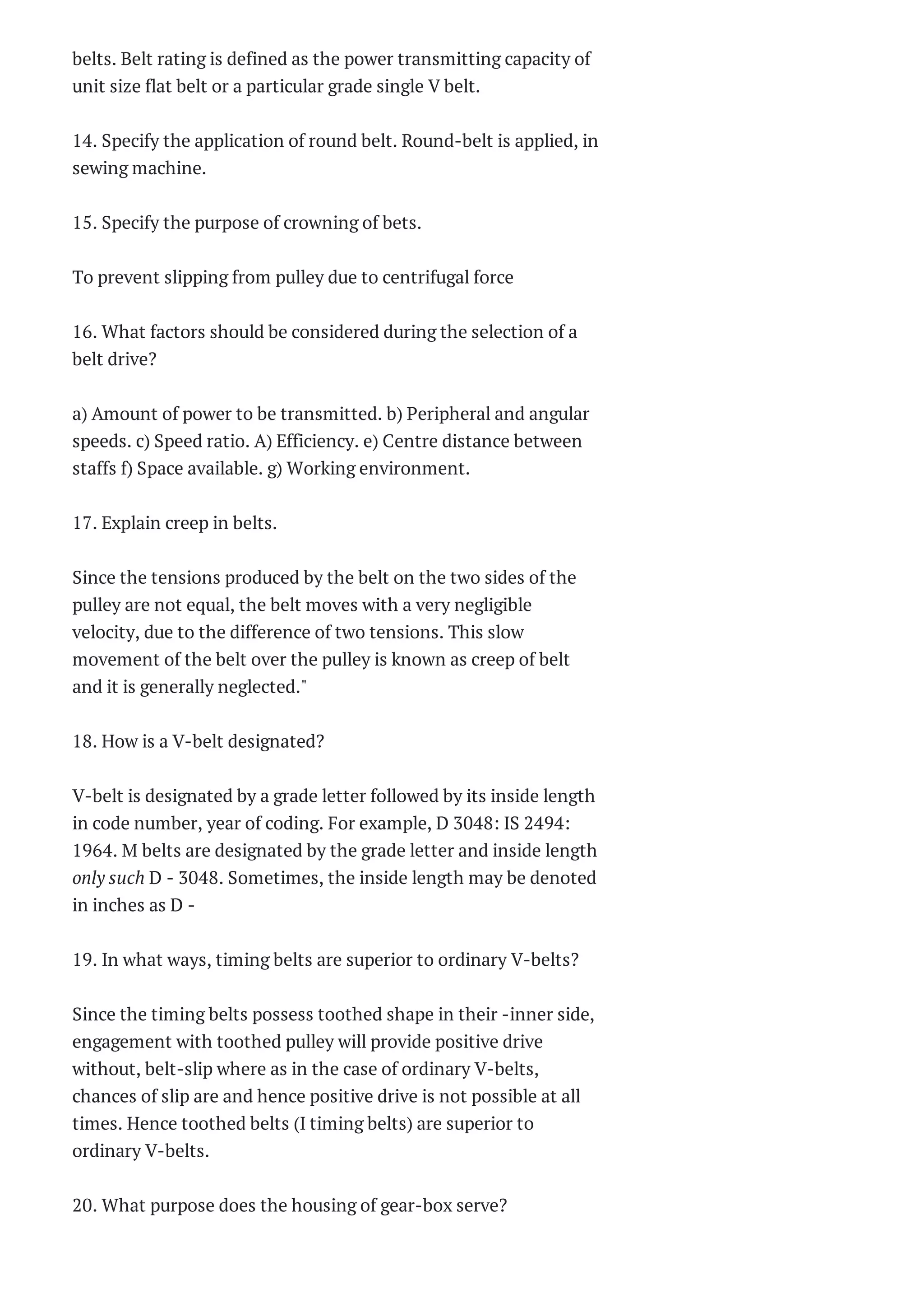 Railways, Airports and
Harbour Engineering
Two Mar...
Railways, Airports and
Harbour Engineering
Two Mar...
CE 2302 – STRUCTURAL
ANALYSIS –I Two
Marks Questio...
CE2301 IRRIGATION
ENGINEERING
Sixteen Marks
Questi...
CE2301 IRRIGATION
ENGINEERING Two
Marks Questions ...
Surveying I Two Marks
Questions With
Answers 2014
Surveying I Two Marks
Questions With
Answers 2014
CE 6303 MECHANICS OF
FLUIDS Questions
Bank 2014
CE -6303 MECHANICS
OF FLUIDS Two Marks
Questions W...
CE6302 Mechanics of
Solids Two Marks
Questions Wit...
CE-6301 Engineering
Geology Two Marks
Questions Wi...
CE 6301 –ENGG
GEOLOGY Two Marks
Questions With Ans...
ENVIRONMENTAL
SCIENCE AND
ENGINEERING Two
Marks Qu...
MANUFACTURING
TECHNOLOGY – I
Questions Bank 2014
belts. Belt rating is defined as the power transmitting capacity of
unit size flat belt or a particular grade single V belt.
14. Specify the application of round belt. Round-belt is applied, in
sewing machine.
15. Specify the purpose of crowning of bets.
To prevent slipping from pulley due to centrifugal force
16. What factors should be considered during the selection of a
belt drive?
a) Amount of power to be transmitted. b) Peripheral and angular
speeds. c) Speed ratio. A) Efficiency. e) Centre distance between
staffs f) Space available. g) Working environment.
17. Explain creep in belts.
Since the tensions produced by the belt on the two sides of the
pulley are not equal, the belt moves with a very negligible
velocity, due to the difference of two tensions. This slow
movement of the belt over the pulley is known as creep of belt
and it is generally neglected."
18. How is a V-belt designated?
V-belt is designated by a grade letter followed by its inside length
in code number, year of coding. For example, D 3048: IS 2494:
1964. M belts are designated by the grade letter and inside length
only such D - 3048. Sometimes, the inside length may be denoted
in inches as D -
19. In what ways, timing belts are superior to ordinary V-belts?
Since the timing belts possess toothed shape in their -inner side,
engagement with toothed pulley will provide positive drive
without, belt-slip where as in the case of ordinary V-belts,
chances of slip are and hence positive drive is not possible at all
times. Hence toothed belts (I timing belts) are superior to
ordinary V-belts.
20. What purpose does the housing of gear-box serve?
 