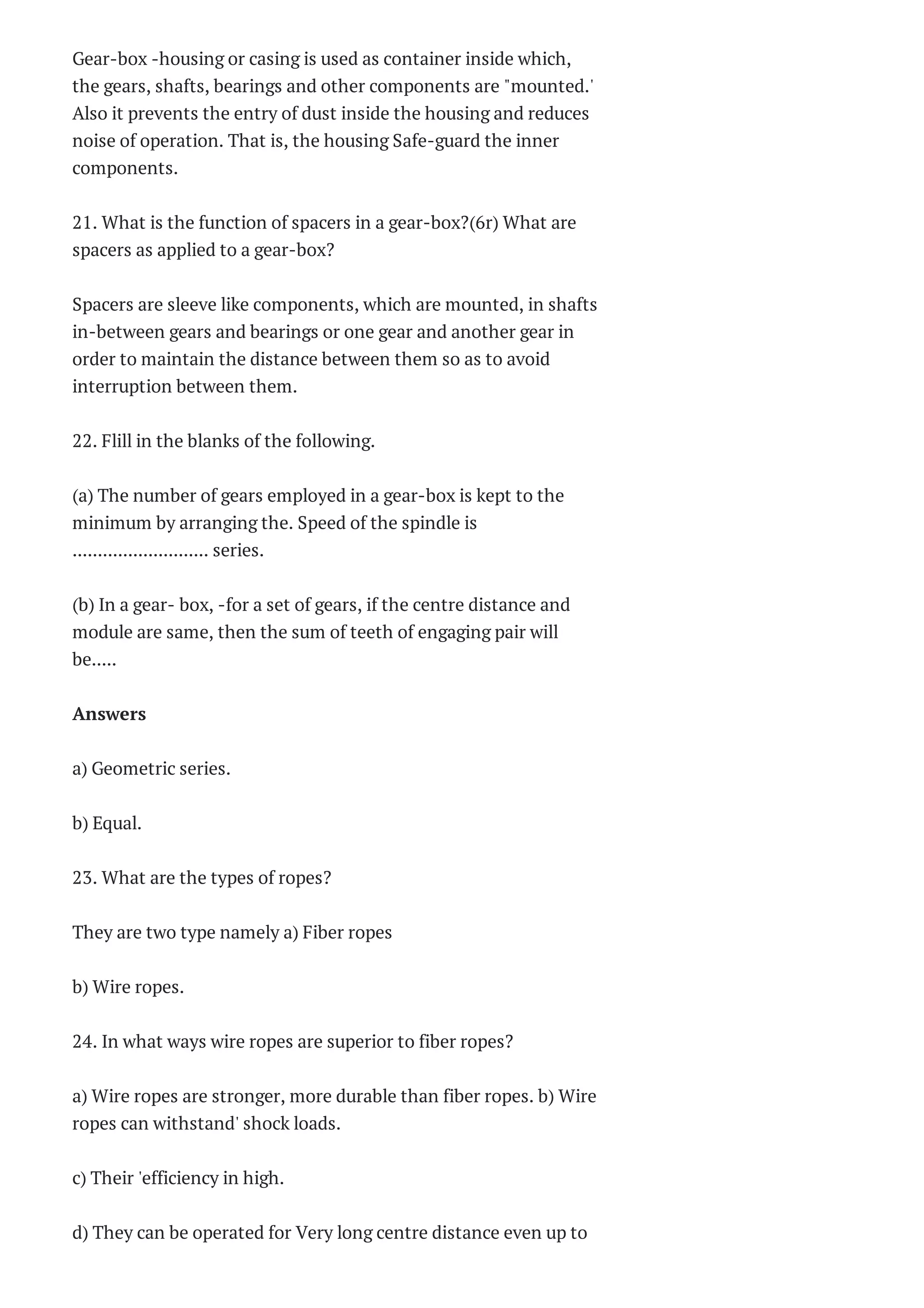 CS2202 DIGITAL
PRINCIPLES AND
SYSTEM DESIGN
Questi...
CS1201 DATA
STRUCTURES
Questions Bank 2014
AE1005 WIIND TUNNEL
TECHNIQUES
Questions Bank 2014...
AE1005-WIND TUNNEL
TECHNIQUES
Questions Bank 2014
AE1005-WIND TUNNEL
TECHNIQUES Two
Marks Questions ...
AE2352 EXPERIMENTAL
STRESS Questions
Bank 2014
AE-2352 Experimental
Stress Analysis Two
Marks Que...
MG2351 PRINCIPLES OF
MANAGEMENT
Questions Bank 201...
MG2351 PRINCIPLES OF
MANAGEMENT Two
Marks Question...
PROPULSION-I
Questions Bank 2014
PROPULSION-I Two
Marks Questions With
Answers 2014...
2253-PRODUCTION
TECHNOLOGY
Questions Bank 2014
2253-PRODUCTION
TECHNOLOGY Two
Marks Questions Wit...
AE2252 AIRCRAFT
SYSTEMS AND
INSTRUMENTS
Questions ...
AE2252 AIRCRAFT
Gear-box -housing or casing is used as container inside which,
the gears, shafts, bearings and other components are "mounted.'
Also it prevents the entry of dust inside the housing and reduces
noise of operation. That is, the housing Safe-guard the inner
components.
21. What is the function of spacers in a gear-box?(6r) What are
spacers as applied to a gear-box?
Spacers are sleeve like components, which are mounted, in shafts
in-between gears and bearings or one gear and another gear in
order to maintain the distance between them so as to avoid
interruption between them.
22. Flill in the blanks of the following.
(a) The number of gears employed in a gear-box is kept to the
minimum by arranging the. Speed of the spindle is
........................... series.
(b) In a gear- box, -for a set of gears, if the centre distance and
module are same, then the sum of teeth of engaging pair will
be.....
Answers
a) Geometric series.
b) Equal.
23. What are the types of ropes?
They are two type namely a) Fiber ropes
b) Wire ropes.
24. In what ways wire ropes are superior to fiber ropes?
a) Wire ropes are stronger, more durable than fiber ropes. b) Wire
ropes can withstand' shock loads.
c) Their 'efficiency in high.
d) They can be operated for Very long centre distance even up to
 
