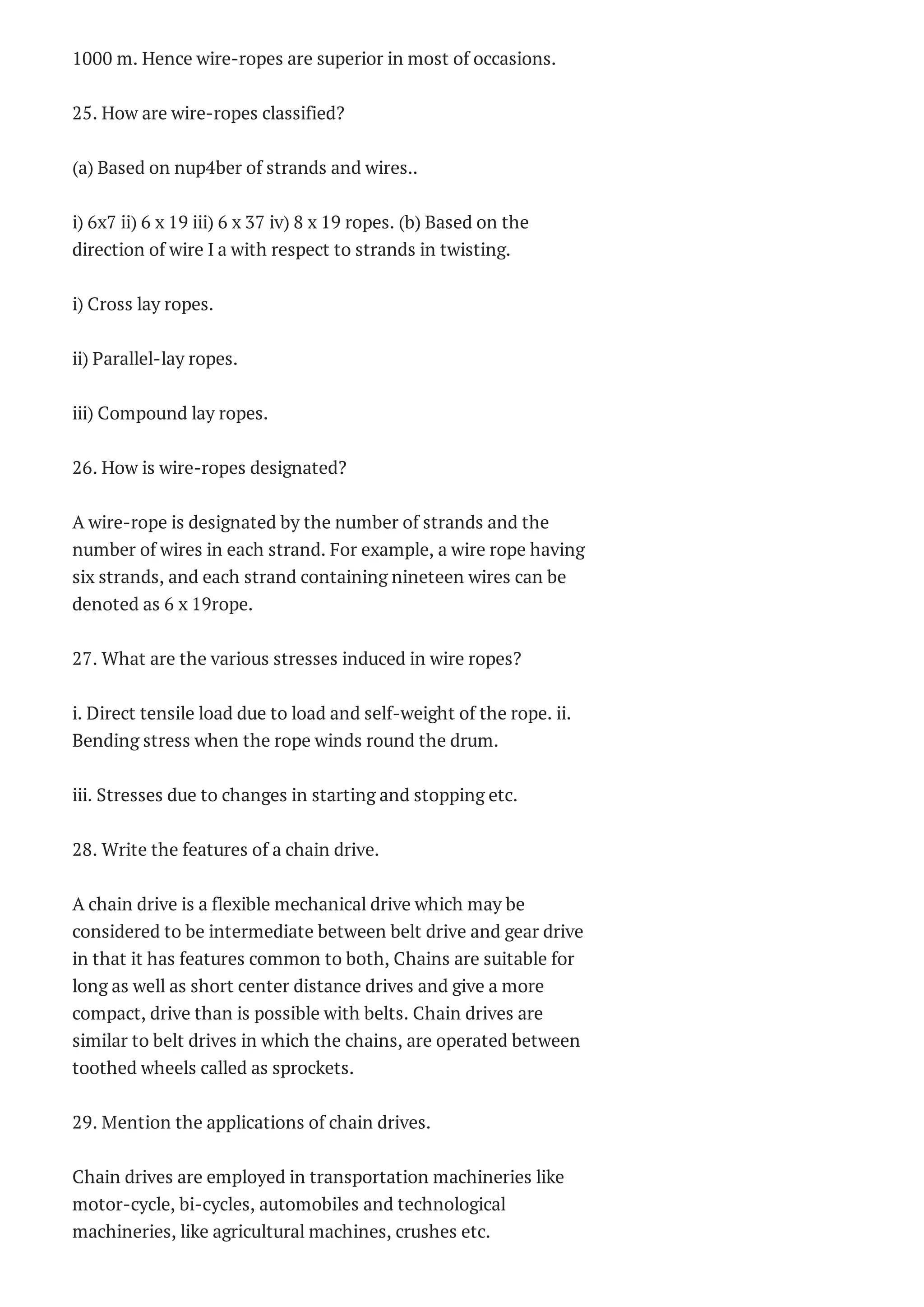 SYSTEMS AND
INSTRUMENTS Two
Marks ...
AE2251 –
AERODYNAMICS – I
Questions Bank 2014
AE 2251 –
AERODYNAMICS I
Two Marks Questions
With A...
MA1251 -NUMERICAL
METHODS Questions
Bank
ME2354 AUTOMOBILE
ENGINEERING
Questions Bank 2014
ME 2353 –FINITE
ELEMENT ANALYSIS
Two Marks Questio...
ME1352-Design of
transmission systems
Questions Ba...
ME2352 DESIGN OF
TRANSMISSION
SYSTEM Two Marks
Que...
ME1303 Gas Dynamics
and Jet Propulsion
Questions B...
ME 2351 GAS
DYNAMICS AND JET
PROPULSION Two
Marks ...
MG2351 PRINCIPLES OF
MANAGEMENT
Questions Bank 201...
MG2351 PRINCIPLES OF
MANAGEMENT Two
Marks Question...
ME2254-STRENGTH OF
MATERIALS
Questions Bank 2014
ME2254-STRENGTH OF
MATERIALS Two
1000 m. Hence wire-ropes are superior in most of occasions.
25. How are wire-ropes classified?
(a) Based on nup4ber of strands and wires..
i) 6x7 ii) 6 x 19 iii) 6 x 37 iv) 8 x 19 ropes. (b) Based on the
direction of wire I a with respect to strands in twisting.
i) Cross lay ropes.
ii) Parallel-lay ropes.
iii) Compound lay ropes.
26. How is wire-ropes designated?
A wire-rope is designated by the number of strands and the
number of wires in each strand. For example, a wire rope having
six strands, and each strand containing nineteen wires can be
denoted as 6 x 19rope.
27. What are the various stresses induced in wire ropes?
i. Direct tensile load due to load and self-weight of the rope. ii.
Bending stress when the rope winds round the drum.
iii. Stresses due to changes in starting and stopping etc.
28. Write the features of a chain drive.
A chain drive is a flexible mechanical drive which may be
considered to be intermediate between belt drive and gear drive
in that it has features common to both, Chains are suitable for
long as well as short center distance drives and give a more
compact, drive than is possible with belts. Chain drives are
similar to belt drives in which the chains, are operated between
toothed wheels called as sprockets.
29. Mention the applications of chain drives.
Chain drives are employed in transportation machineries like
motor-cycle, bi-cycles, automobiles and technological
machineries, like agricultural machines, crushes etc.
 