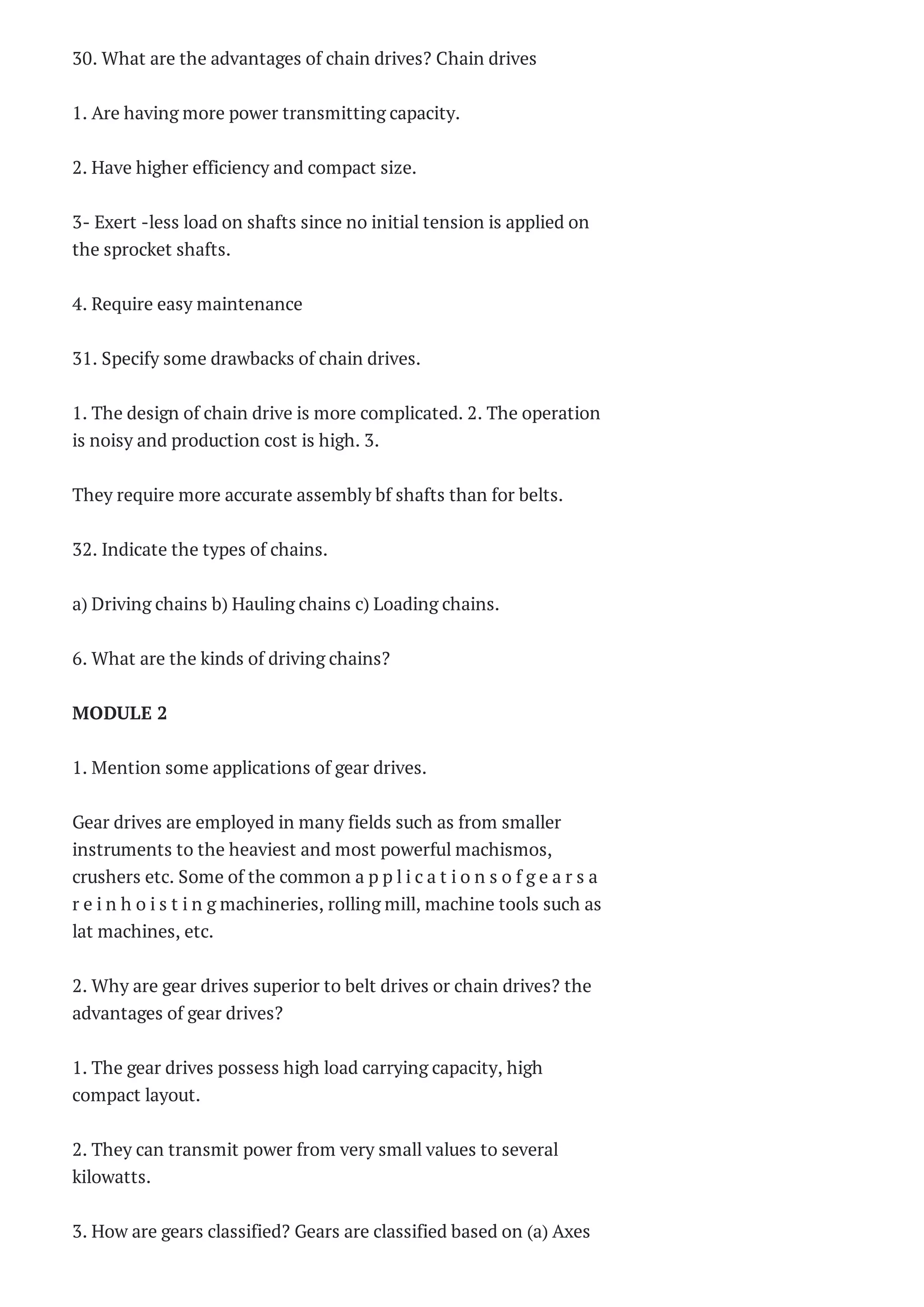 Marks Questions W...
ME2253 ENGINEERING
MATERIALS AND
METALLURGY
Questi...
ME2253 ENGINEERING
MATERIALS AND
METALLURGY Two
Ma...
ME2252
MANUFACTURING
TECHNOLOGY II
Questions Bank ...
ME2252-
MANUFACTURING
TECHNOLOGY II Two
Marks Quest...
► October (32)
► September (83)
► August (40)
► July (81)
► June (7)
► March (1)
► January (8)
► 2013 (84)
► 2012 (543)
► 2011 (675)
30. What are the advantages of chain drives? Chain drives
1. Are having more power transmitting capacity.
2. Have higher efficiency and compact size.
3- Exert -less load on shafts since no initial tension is applied on
the sprocket shafts.
4. Require easy maintenance
31. Specify some drawbacks of chain drives.
1. The design of chain drive is more complicated. 2. The operation
is noisy and production cost is high. 3.
They require more accurate assembly bf shafts than for belts.
32. Indicate the types of chains.
a) Driving chains b) Hauling chains c) Loading chains.
6. What are the kinds of driving chains?
MODULE 2
1. Mention some applications of gear drives.
Gear drives are employed in many fields such as from smaller
instruments to the heaviest and most powerful machismos,
crushers etc. Some of the common a p p l i c a t i o n s o f g e a r s a
r e i n h o i s t i n g machineries, rolling mill, machine tools such as
lat machines, etc.
2. Why are gear drives superior to belt drives or chain drives? the
advantages of gear drives?
1. The gear drives possess high load carrying capacity, high
compact layout.
2. They can transmit power from very small values to several
kilowatts.
3. How are gears classified? Gears are classified based on (a) Axes
 