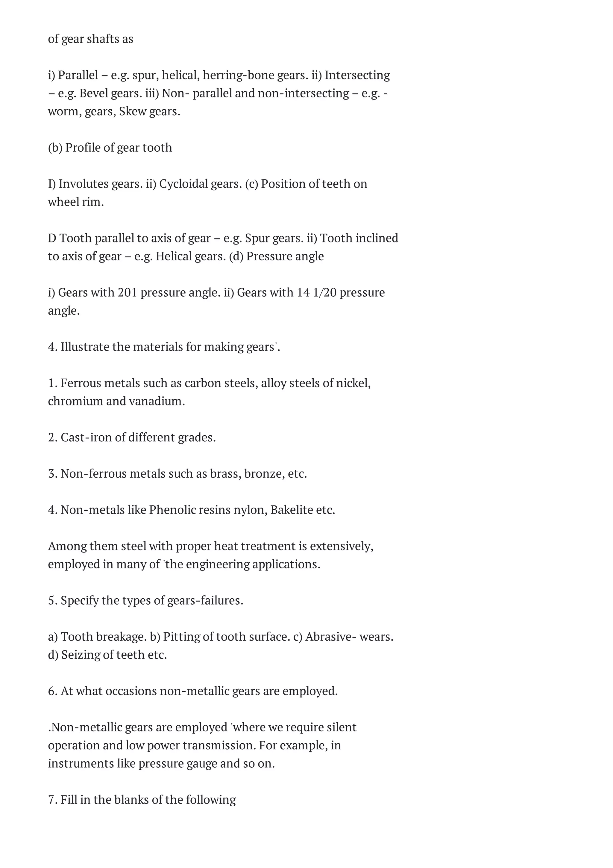 of gear shafts as
i) Parallel – e.g. spur, helical, herring-bone gears. ii) Intersecting
– e.g. Bevel gears. iii) Non- parallel and non-intersecting – e.g. -
worm, gears, Skew gears.
(b) Profile of gear tooth
I) Involutes gears. ii) Cycloidal gears. (c) Position of teeth on
wheel rim.
D Tooth parallel to axis of gear – e.g. Spur gears. ii) Tooth inclined
to axis of gear – e.g. Helical gears. (d) Pressure angle
i) Gears with 201 pressure angle. ii) Gears with 14 1/20 pressure
angle.
4. Illustrate the materials for making gears'.
1. Ferrous metals such as carbon steels, alloy steels of nickel,
chromium and vanadium.
2. Cast-iron of different grades.
3. Non-ferrous metals such as brass, bronze, etc.
4. Non-metals like Phenolic resins nylon, Bakelite etc.
Among them steel with proper heat treatment is extensively,
employed in many of 'the engineering applications.
5. Specify the types of gears-failures.
a) Tooth breakage. b) Pitting of tooth surface. c) Abrasive- wears.
d) Seizing of teeth etc.
6. At what occasions non-metallic gears are employed.
.Non-metallic gears are employed 'where we require silent
operation and low power transmission. For example, in
instruments like pressure gauge and so on.
7. Fill in the blanks of the following
 