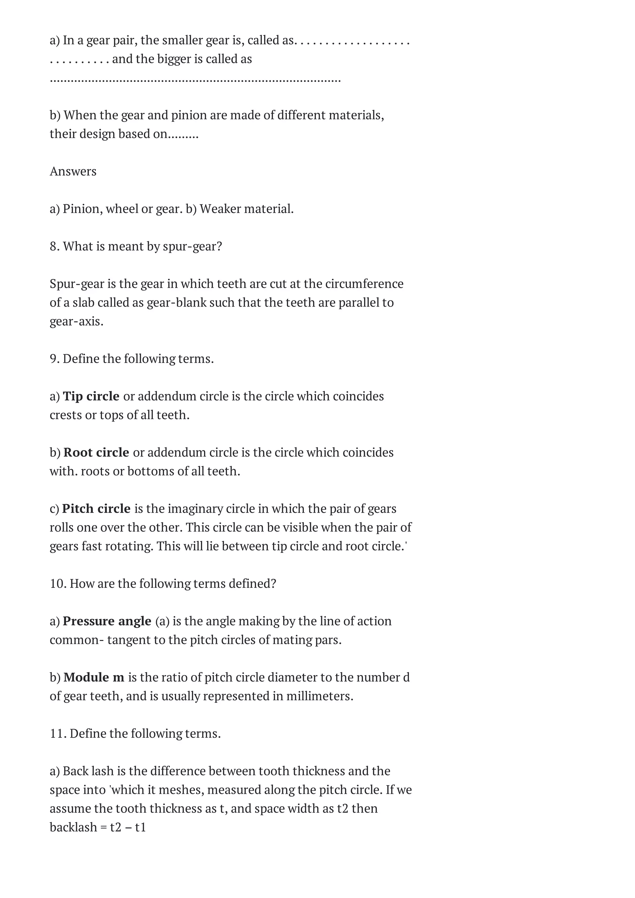 a) In a gear pair, the smaller gear is, called as. . . . . . . . . . . . . . . . . . .
. . . . . . . . . . and the bigger is called as
....................................................................................
b) When the gear and pinion are made of different materials,
their design based on.........
Answers
a) Pinion, wheel or gear. b) Weaker material.
8. What is meant by spur-gear?
Spur-gear is the gear in which teeth are cut at the circumference
of a slab called as gear-blank such that the teeth are parallel to
gear-axis.
9. Define the following terms.
a) Tip circle or addendum circle is the circle which coincides
crests or tops of all teeth.
b) Root circle or addendum circle is the circle which coincides
with. roots or bottoms of all teeth.
c) Pitch circle is the imaginary circle in which the pair of gears
rolls one over the other. This circle can be visible when the pair of
gears fast rotating. This will lie between tip circle and root circle.'
10. How are the following terms defined?
a) Pressure angle (a) is the angle making by the line of action
common- tangent to the pitch circles of mating pars.
b) Module m is the ratio of pitch circle diameter to the number d
of gear teeth, and is usually represented in millimeters.
11. Define the following terms.
a) Back lash is the difference between tooth thickness and the
space into 'which it meshes, measured along the pitch circle. If we
assume the tooth thickness as t, and space width as t2 then
backlash = t2 – t1
 