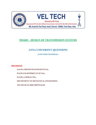 ME6601 – DESIGN OF TRANSMISSION SYSTEMS
ANNA UNIVERSITY QUESTIONS
(UNIT WISE MATERIAL)
PREPARED BY
Prof.Mr.J.BHARANICHANDAR M.Tech.,
Prof.Mr.P.KARTHIKEYAN M.Tech.,
Prof.Mr.A.MOHAN M.E.,
DEPARTMENT OF MECHANICAL ENGINEERING
VELTECH-AVADI-CHENNAI-62
 