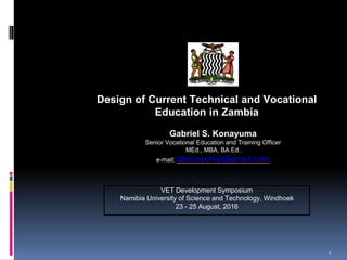 Design
Design of Current Technical and Vocational
Education in Zambia
Gabriel S. Konayuma
Senior Vocational Education and Training Officer
MEd., MBA, BA Ed.
e-mail: gkonayuma@gmail.com
VET Development Symposium
Namibia University of Science and Technology, Windhoek
23 - 25 August, 2016
1
 