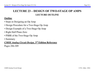 Lecture 23 – Design of Two-Stage Op Amps (3/11/16) Page 23-1
CMOS Analog Circuit Design © P.E. Allen - 2016
LECTURE 23 – DESIGN OF TWO-STAGE OP AMPS
LECTURE OUTLINE
Outline
• Steps in Designing an Op Amp
• Design Procedure for a Two-Stage Op Amp
• Design Example of a Two-Stage Op Amp
• Right Half Plane Zero
• PSRR of the Two-Stage Op Amp
• Summary
CMOS Analog Circuit Design, 3rd
Edition Reference
Pages 286-309
 