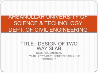 AHSANULLAH UNIVERSITY OF
SCIENCE & TECHNOLOGY
DEPT. OF CIVIL ENGINEERING
TITLE : DESIGN OF TWO
WAY SLAB
NAME : SARANI REZA
YEAR : 4TH YEAR 2ND SEMESTER ROLL : 110
SECTION : B

 