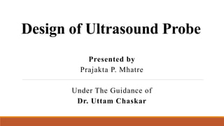 Design of Ultrasound Probe
Presented by
Prajakta P. Mhatre
Under The Guidance of
Dr. Uttam Chaskar
 