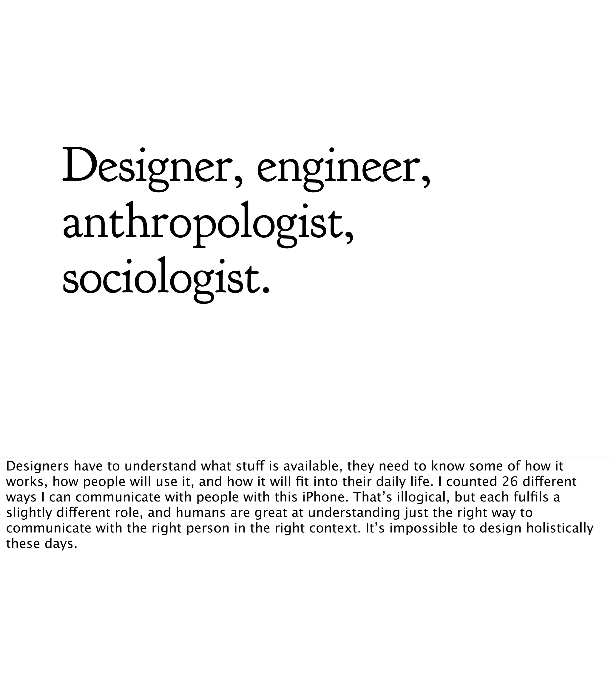 Designer, engineer,
         anthropologist,
         sociologist.


Designers have to understand what stuff is available, they need to know some of how it
works, how people will use it, and how it will ﬁt into their daily life. I counted 26 different
ways I can communicate with people with this iPhone. That’s illogical, but each fulﬁls a
slightly different role, and humans are great at understanding just the right way to
communicate with the right person in the right context. It’s impossible to design holistically
these days.
 
