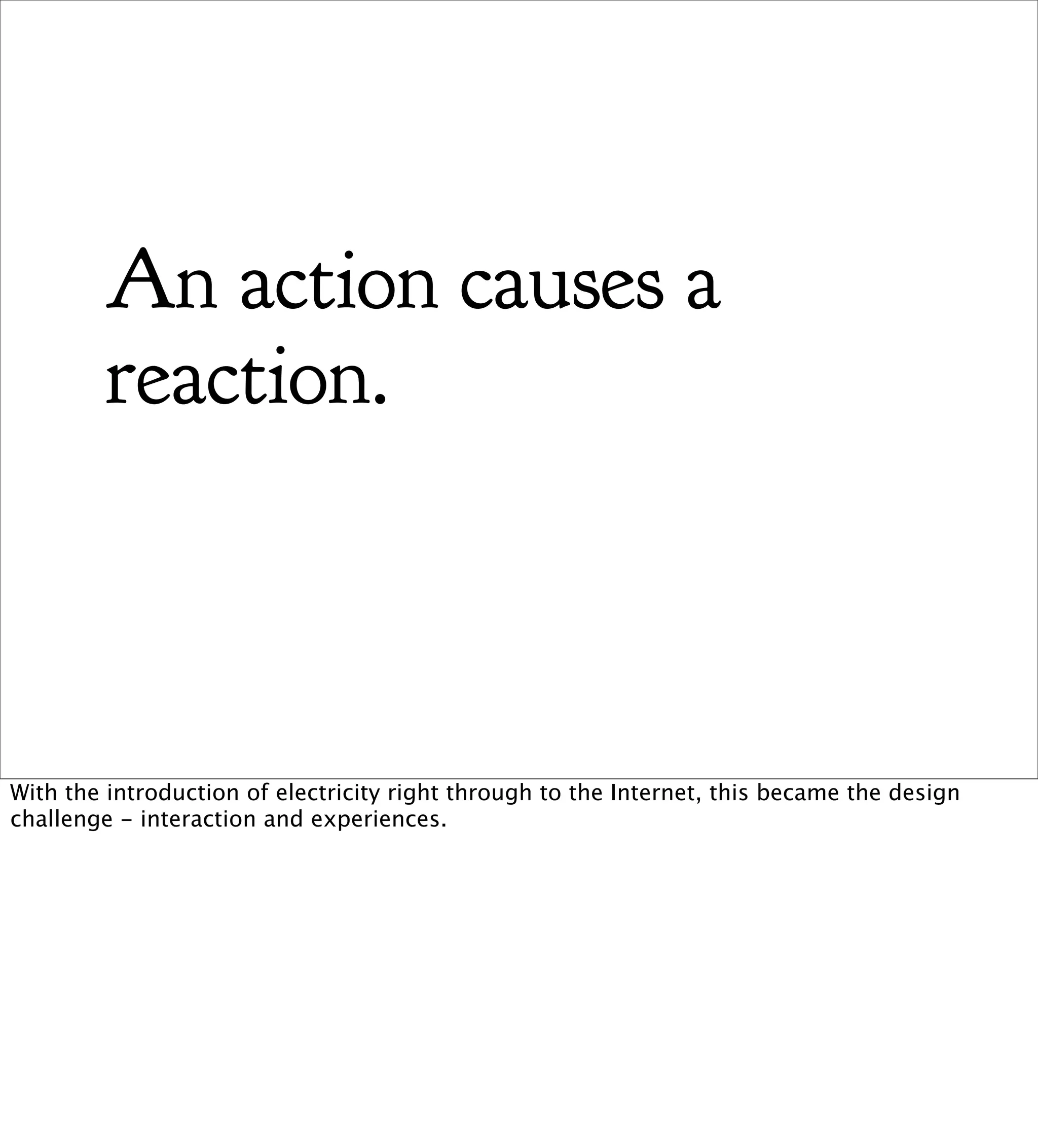 An action causes a
         reaction.



With the introduction of electricity right through to the Internet, this became the design
challenge - interaction and experiences.
 