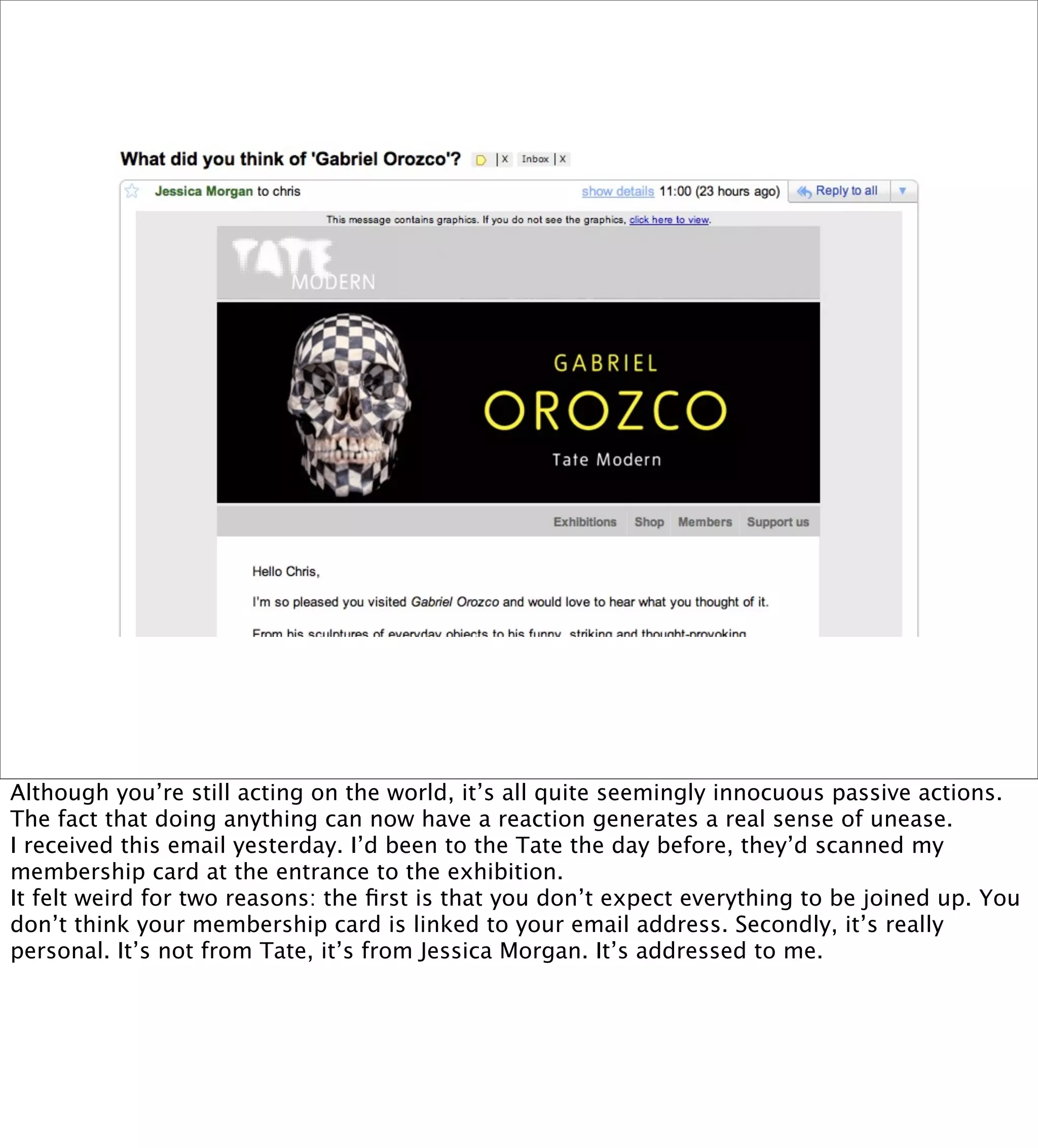Although you’re still acting on the world, it’s all quite seemingly innocuous passive actions.
The fact that doing anything can now have a reaction generates a real sense of unease.
I received this email yesterday. I’d been to the Tate the day before, they’d scanned my
membership card at the entrance to the exhibition.
It felt weird for two reasons: the ﬁrst is that you don’t expect everything to be joined up. You
don’t think your membership card is linked to your email address. Secondly, it’s really
personal. It’s not from Tate, it’s from Jessica Morgan. It’s addressed to me.
 