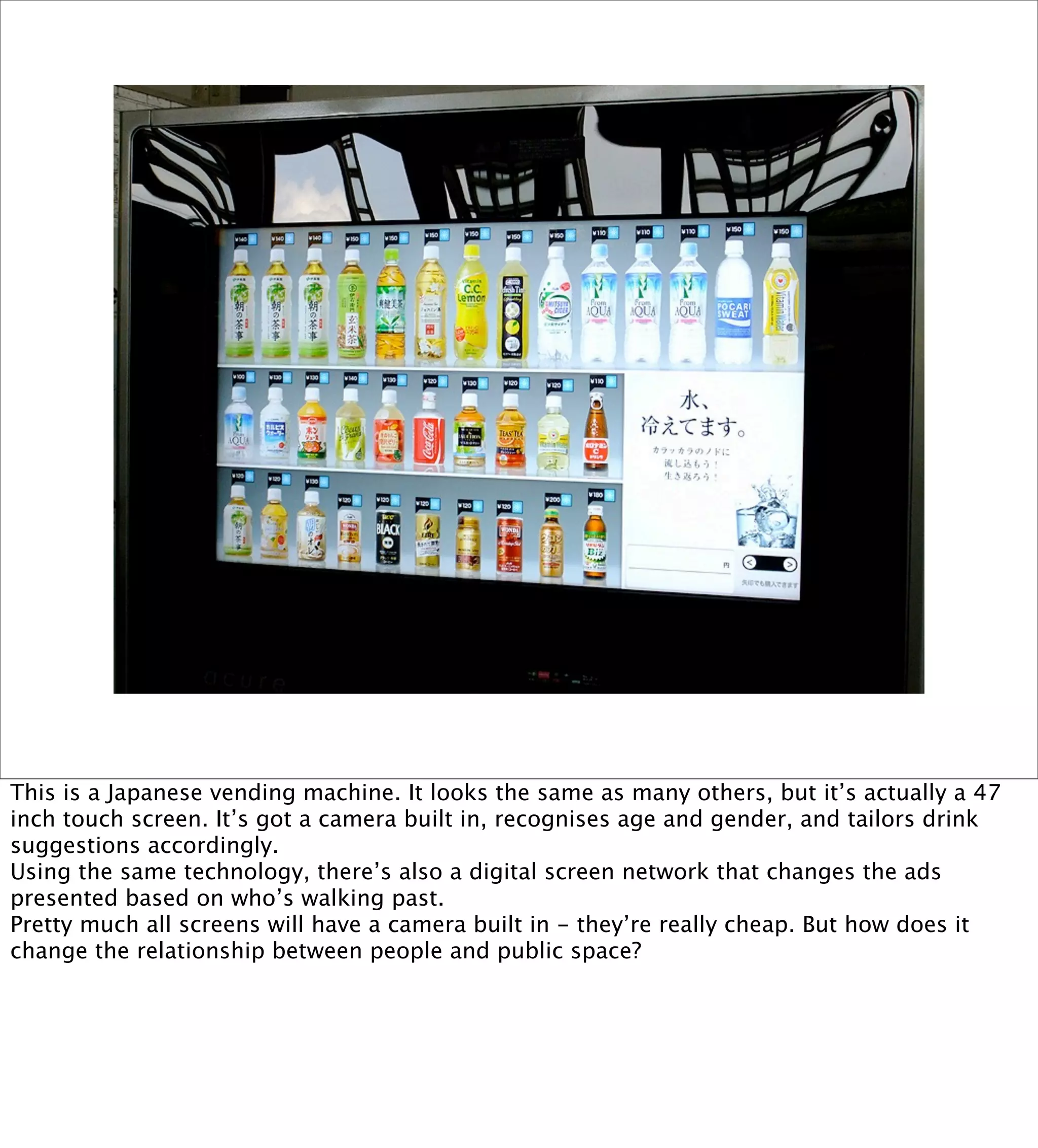 This is a Japanese vending machine. It looks the same as many others, but it’s actually a 47
inch touch screen. It’s got a camera built in, recognises age and gender, and tailors drink
suggestions accordingly.
Using the same technology, there’s also a digital screen network that changes the ads
presented based on who’s walking past.
Pretty much all screens will have a camera built in - they’re really cheap. But how does it
change the relationship between people and public space?
 