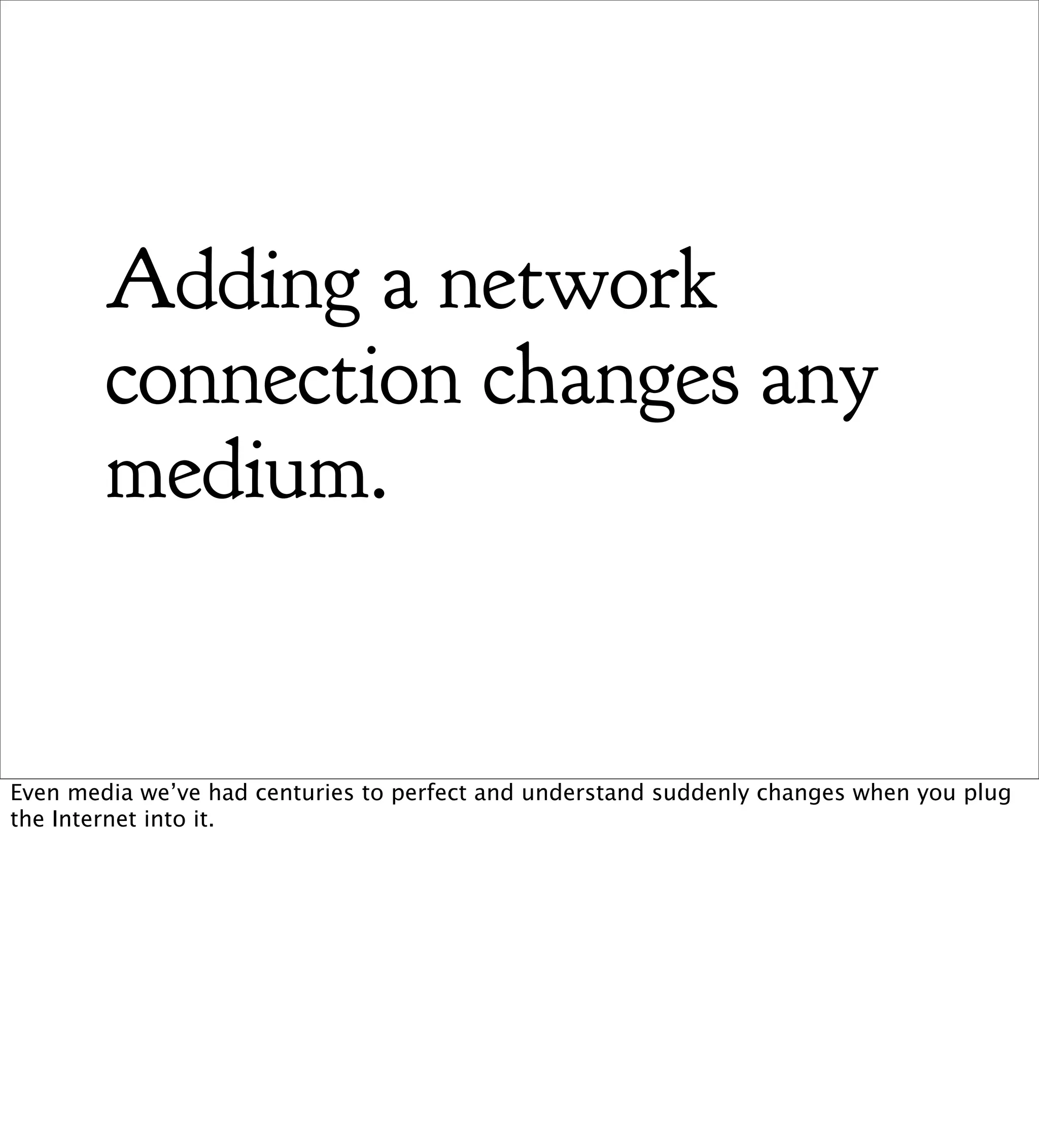 Adding a network
        connection changes any
        medium.


Even media we’ve had centuries to perfect and understand suddenly changes when you plug
the Internet into it.
 