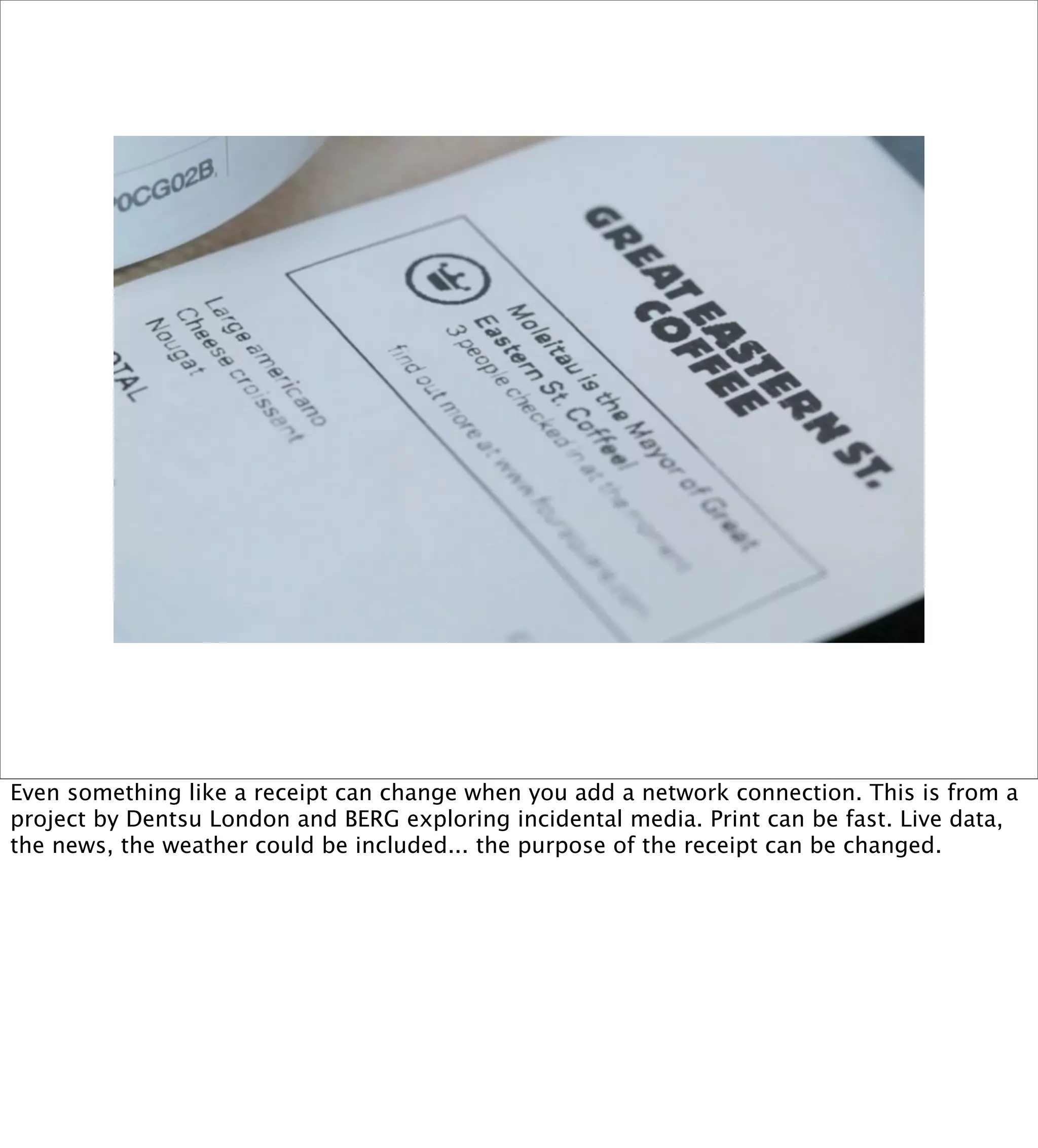 Even something like a receipt can change when you add a network connection. This is from a
project by Dentsu London and BERG exploring incidental media. Print can be fast. Live data,
the news, the weather could be included... the purpose of the receipt can be changed.
 