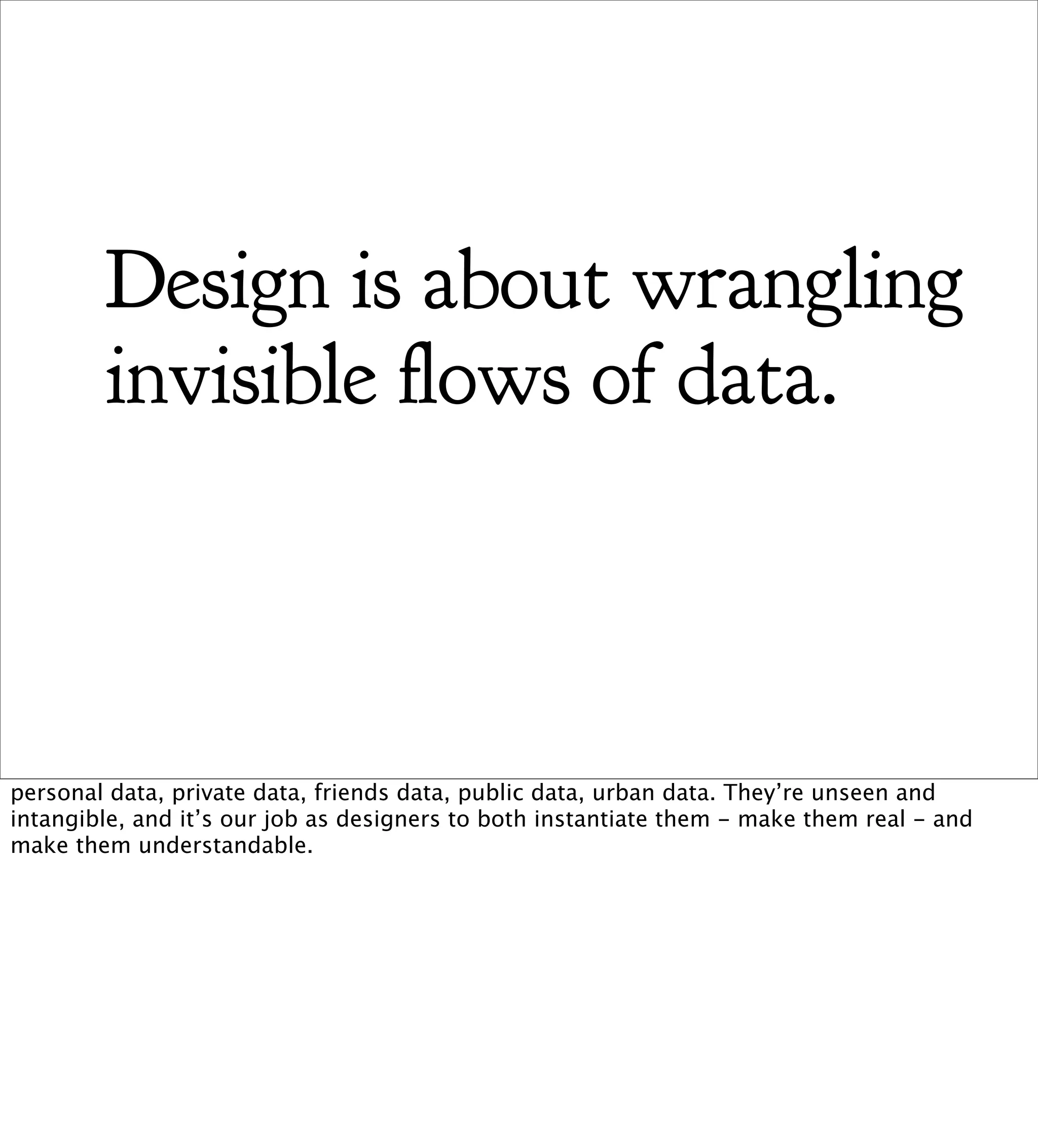 Design is about wrangling
        invisible ows of data.



personal data, private data, friends data, public data, urban data. They’re unseen and
intangible, and it’s our job as designers to both instantiate them - make them real - and
make them understandable.
 