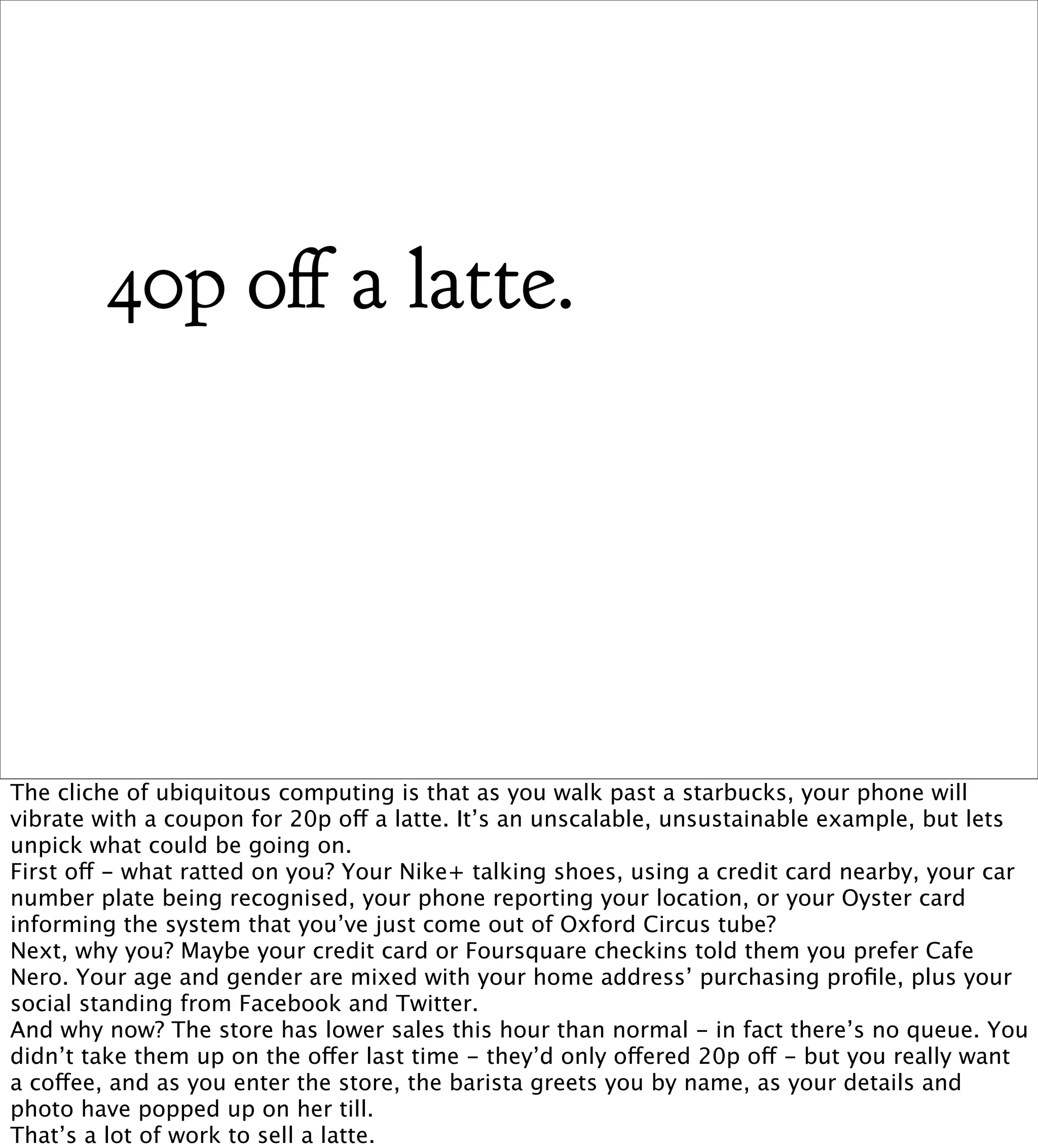 40p o a latte.




The cliche of ubiquitous computing is that as you walk past a starbucks, your phone will
vibrate with a coupon for 20p off a latte. It’s an unscalable, unsustainable example, but lets
unpick what could be going on.
First off - what ratted on you? Your Nike+ talking shoes, using a credit card nearby, your car
number plate being recognised, your phone reporting your location, or your Oyster card
informing the system that you’ve just come out of Oxford Circus tube?
Next, why you? Maybe your credit card or Foursquare checkins told them you prefer Cafe
Nero. Your age and gender are mixed with your home address’ purchasing proﬁle, plus your
social standing from Facebook and Twitter.
And why now? The store has lower sales this hour than normal - in fact there’s no queue. You
didn’t take them up on the offer last time - they’d only offered 20p off - but you really want
a coffee, and as you enter the store, the barista greets you by name, as your details and
photo have popped up on her till.
That’s a lot of work to sell a latte.
 