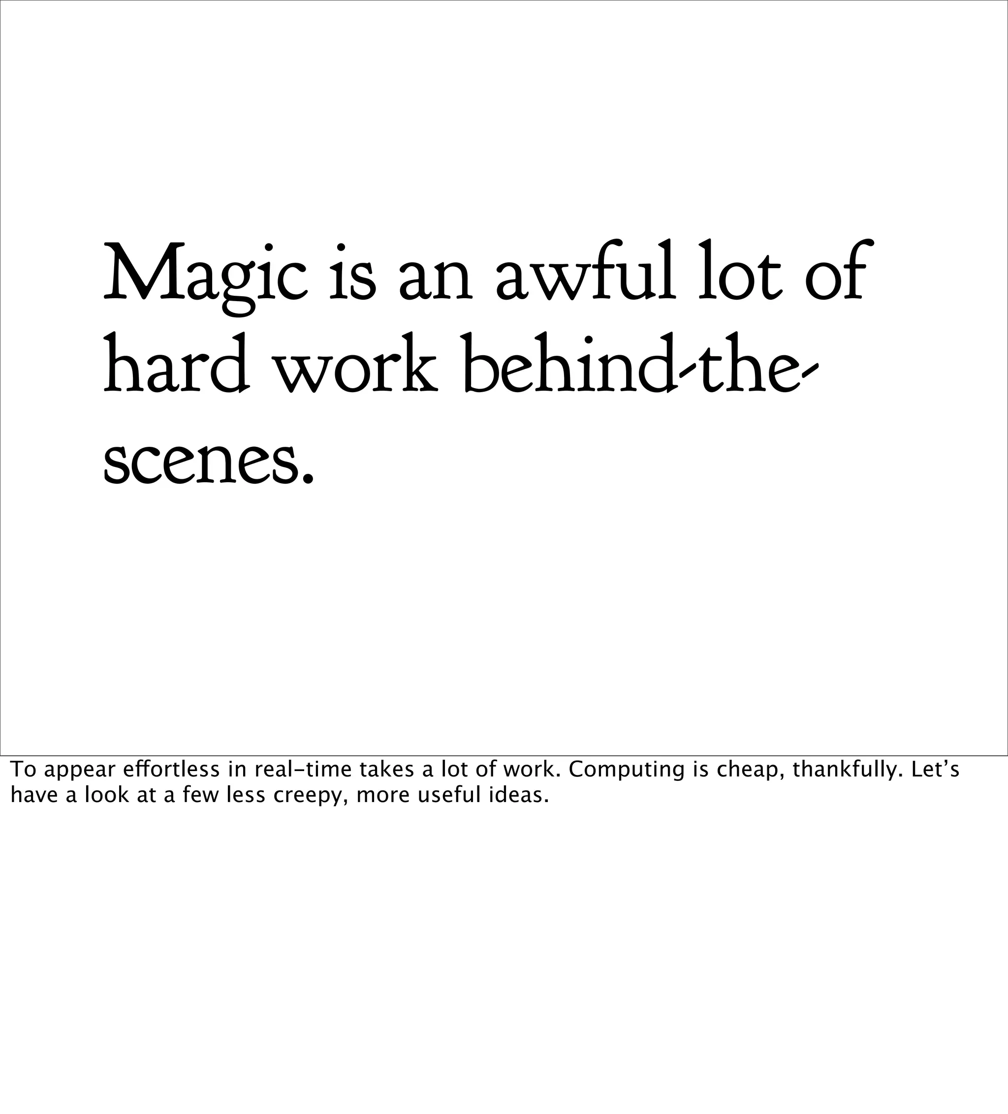 Magic is an awful lot of
        hard work behind-the-
        scenes.


To appear effortless in real-time takes a lot of work. Computing is cheap, thankfully. Let’s
have a look at a few less creepy, more useful ideas.
 