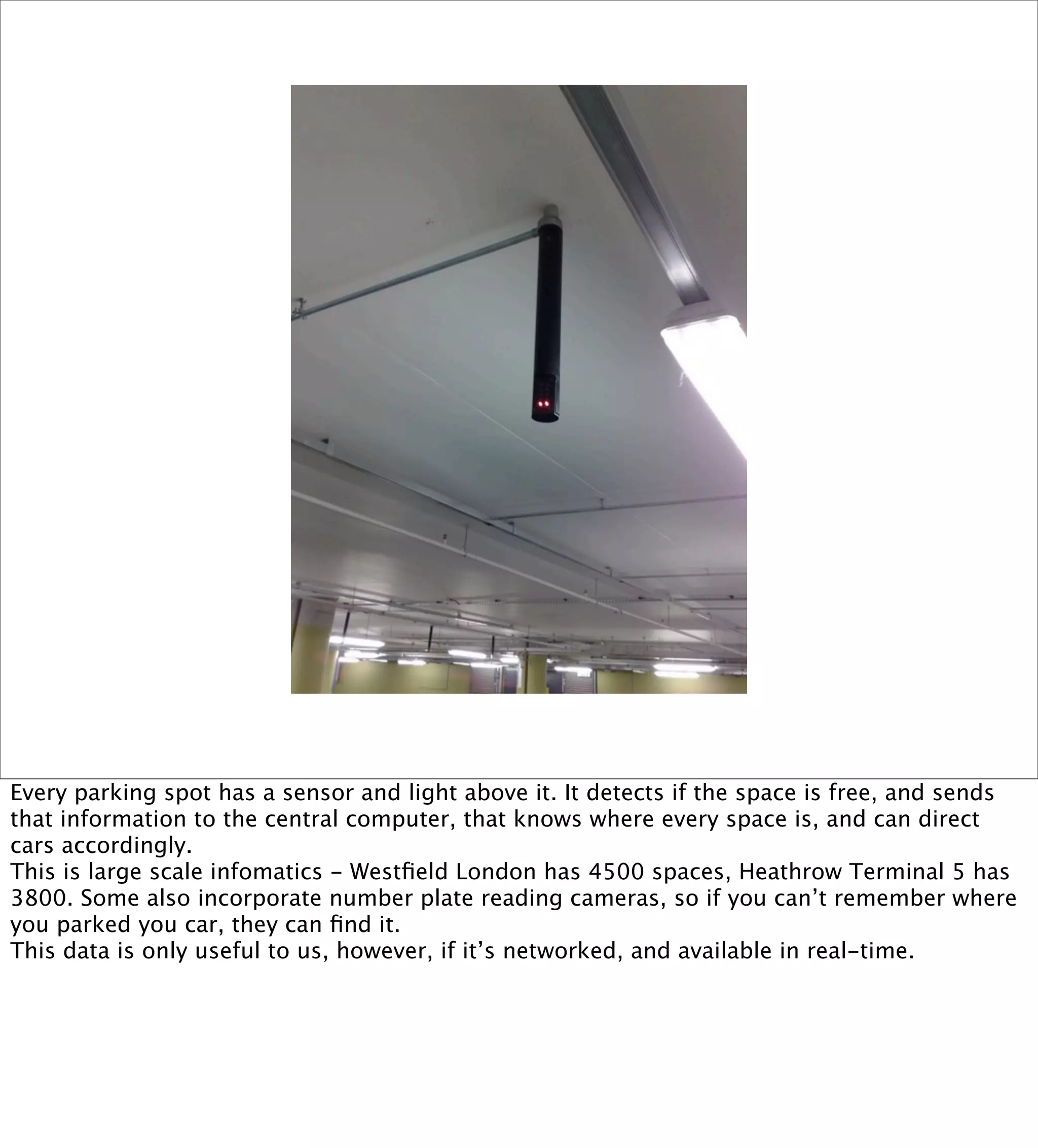 Every parking spot has a sensor and light above it. It detects if the space is free, and sends
that information to the central computer, that knows where every space is, and can direct
cars accordingly.
This is large scale infomatics - Westﬁeld London has 4500 spaces, Heathrow Terminal 5 has
3800. Some also incorporate number plate reading cameras, so if you can’t remember where
you parked you car, they can ﬁnd it.
This data is only useful to us, however, if it’s networked, and available in real-time.
 