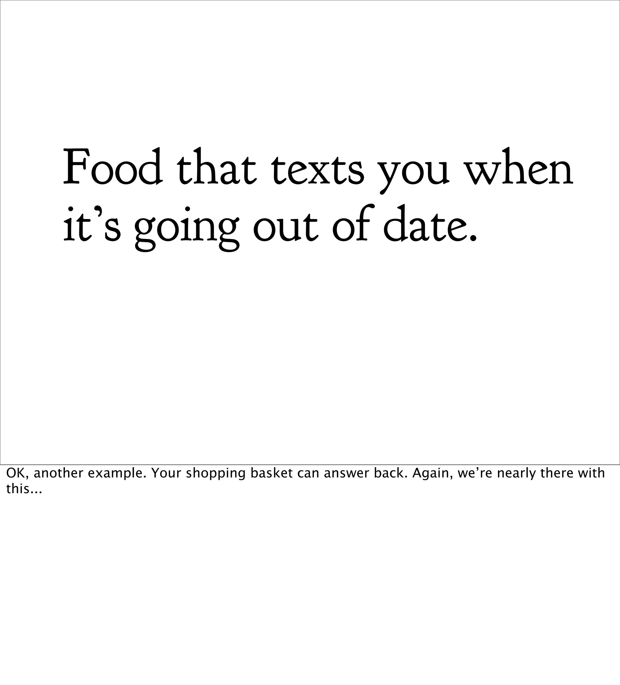 Food that texts you when
        it’s going out of date.



OK, another example. Your shopping basket can answer back. Again, we’re nearly there with
this...
 