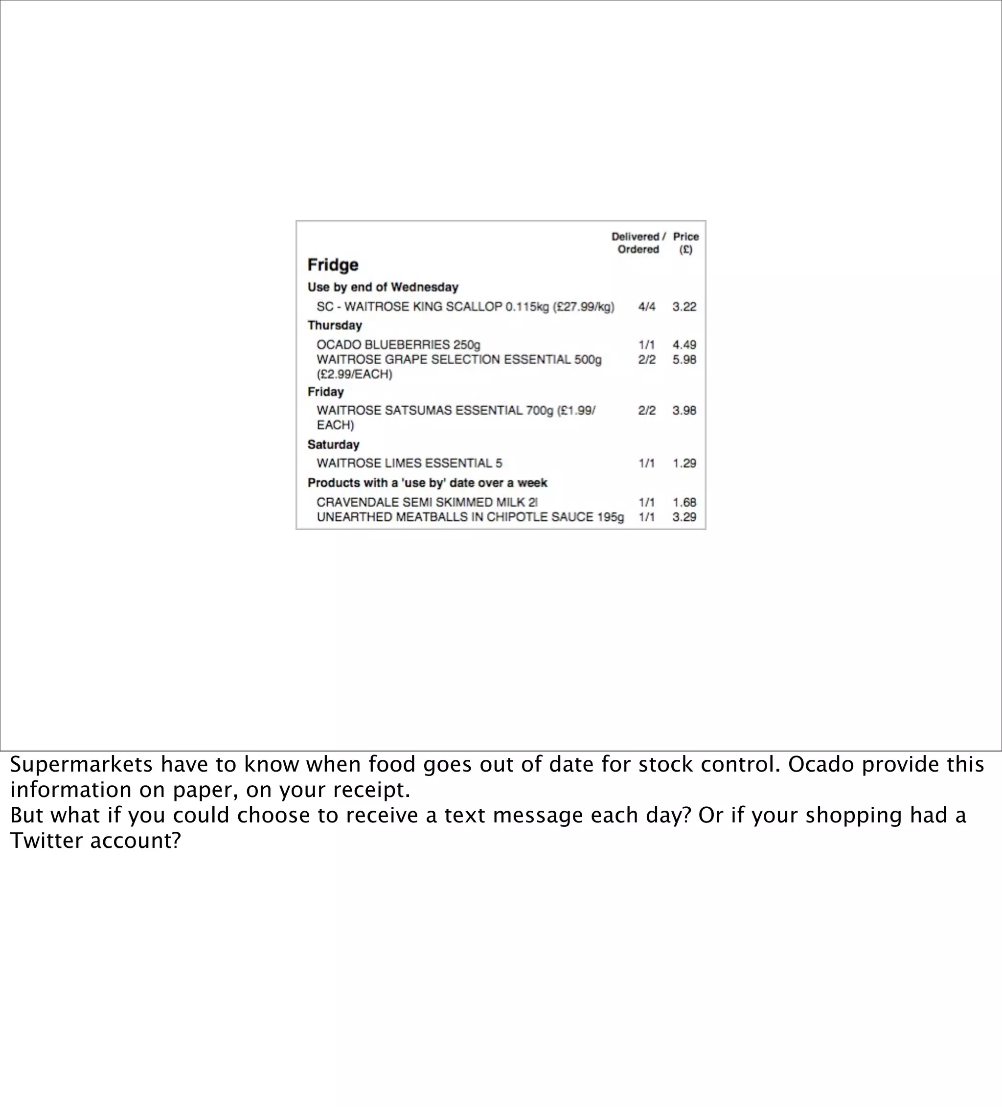 Supermarkets have to know when food goes out of date for stock control. Ocado provide this
information on paper, on your receipt.
But what if you could choose to receive a text message each day? Or if your shopping had a
Twitter account?
 