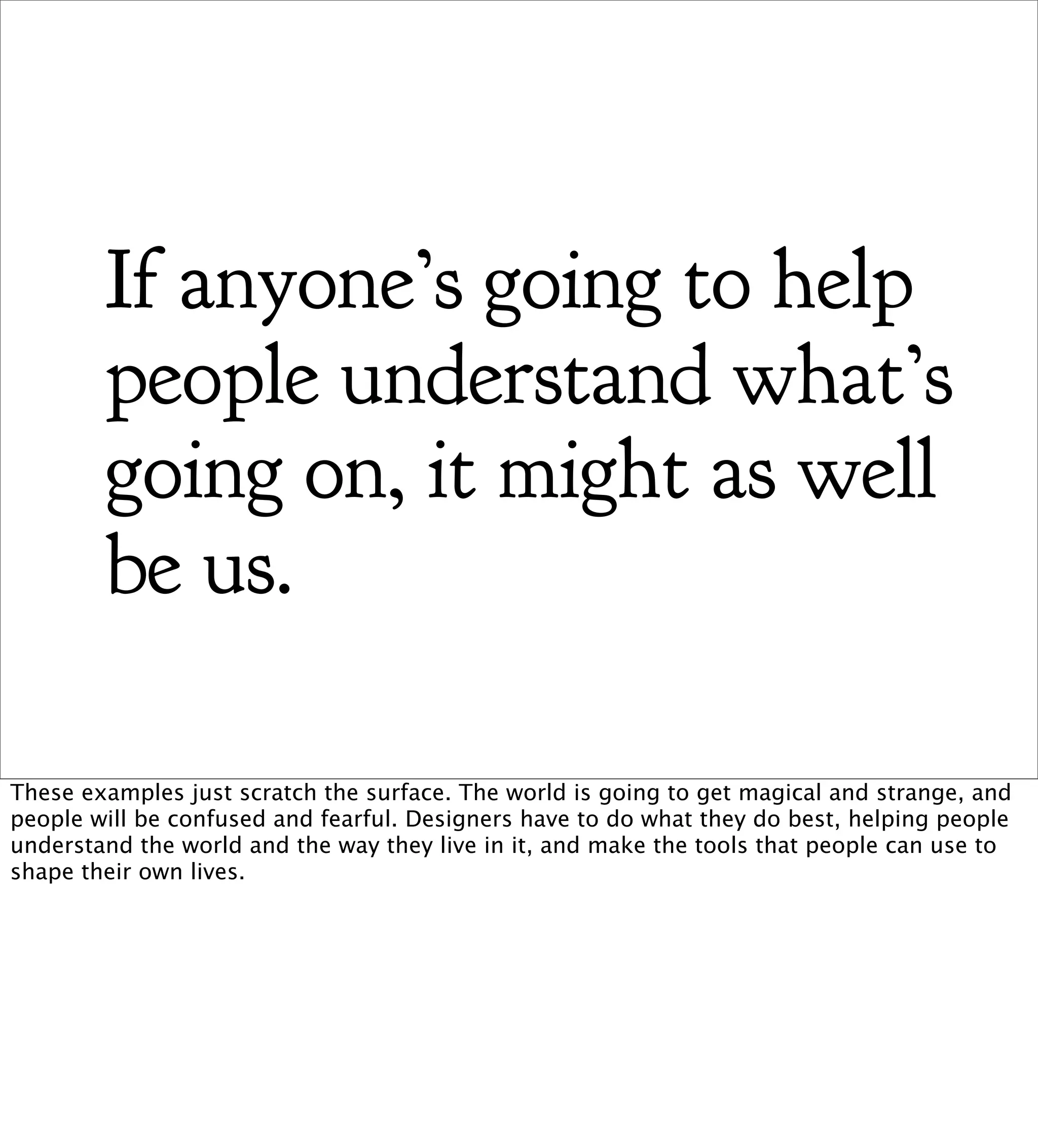 If anyone’s going to help
        people understand what’s
        going on, it might as well
        be us.

These examples just scratch the surface. The world is going to get magical and strange, and
people will be confused and fearful. Designers have to do what they do best, helping people
understand the world and the way they live in it, and make the tools that people can use to
shape their own lives.
 