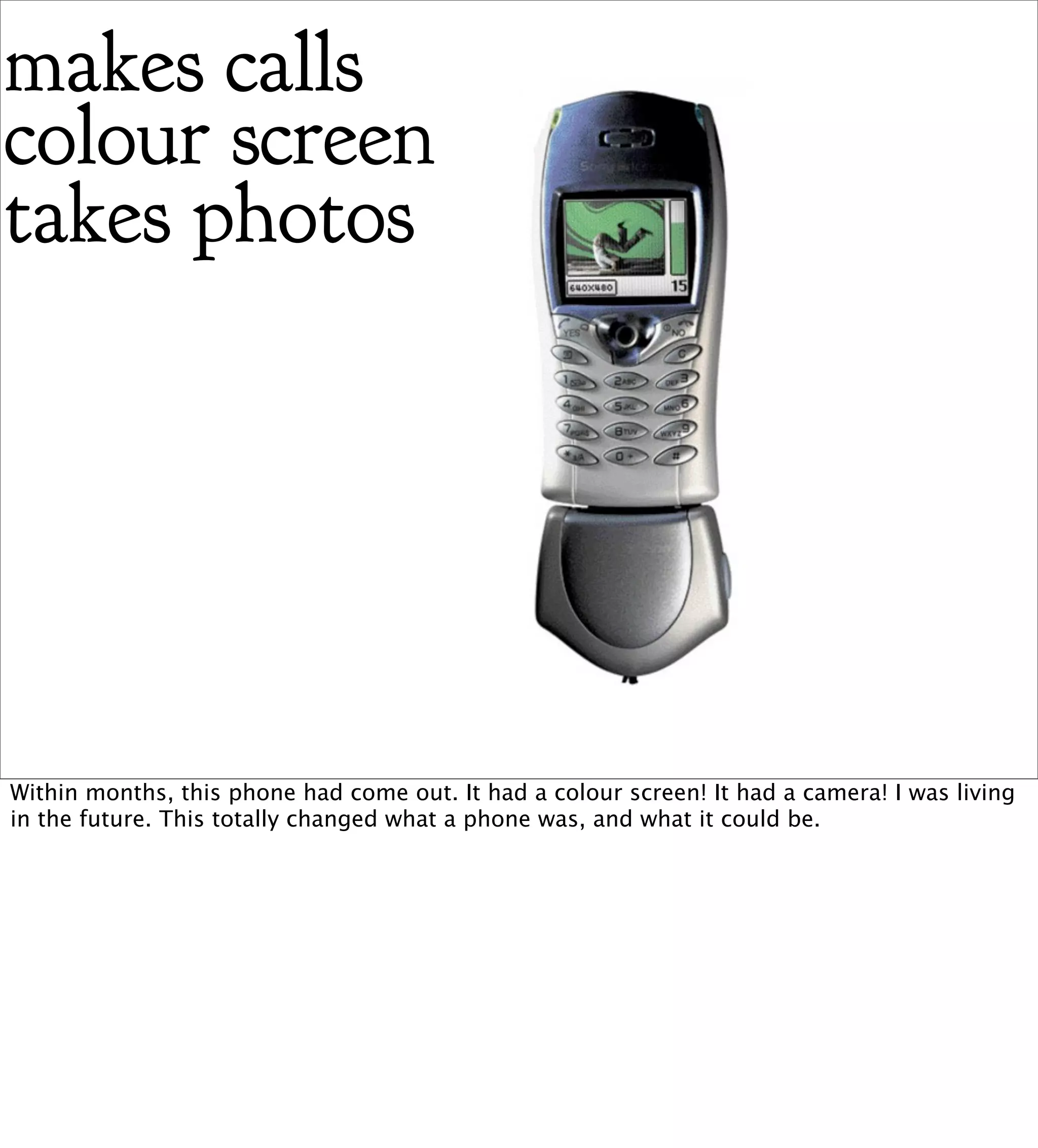 makes calls
colour screen
takes photos




Within months, this phone had come out. It had a colour screen! It had a camera! I was living
in the future. This totally changed what a phone was, and what it could be.
 