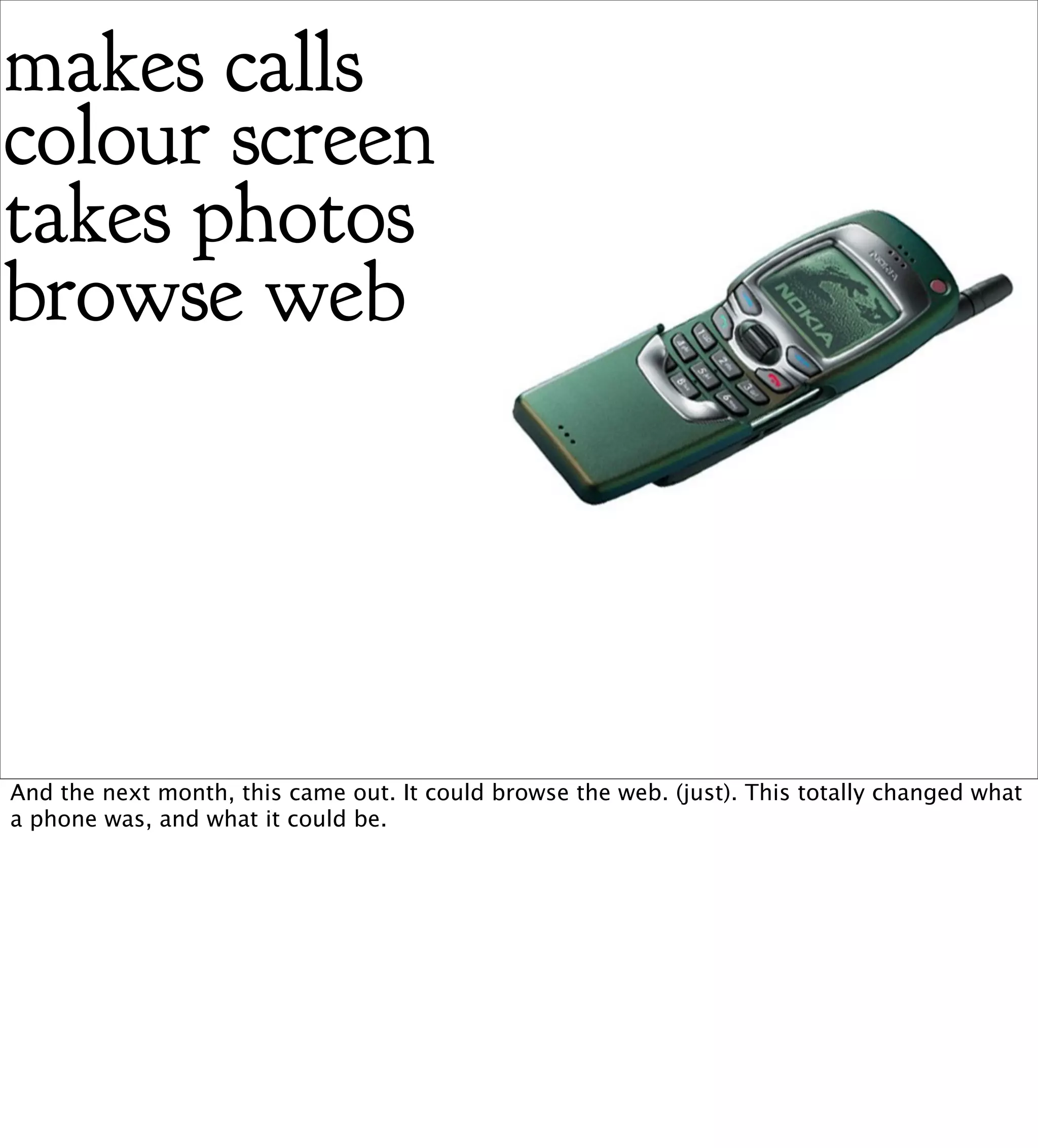 makes calls
colour screen
takes photos
browse web




And the next month, this came out. It could browse the web. (just). This totally changed what
a phone was, and what it could be.
 