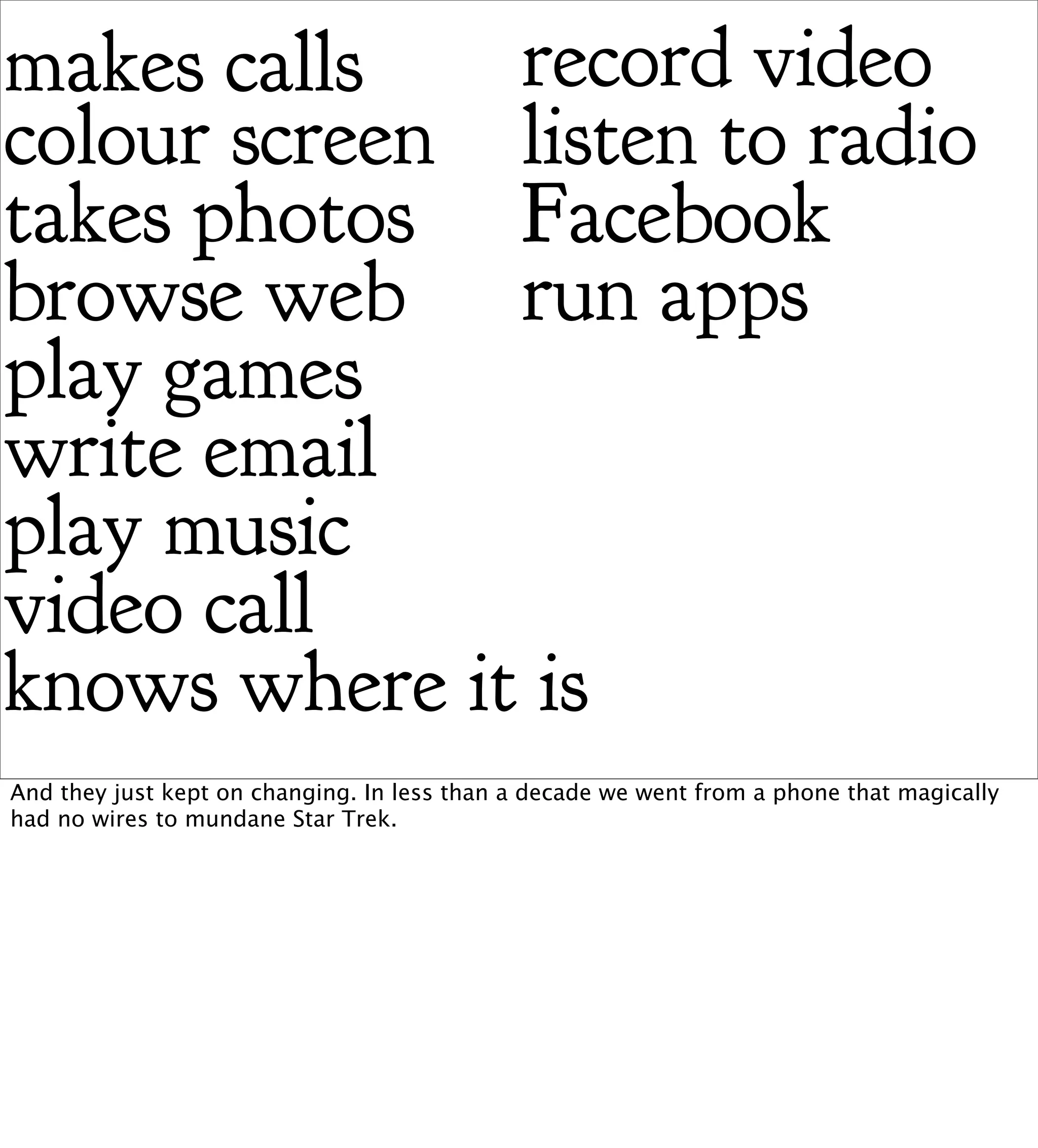 makes calls   record video
colour screen listen to radio
takes photos Facebook
browse web run apps
play games
write email
play music
video call
knows where it is
And they just kept on changing. In less than a decade we went from a phone that magically
had no wires to mundane Star Trek.
 