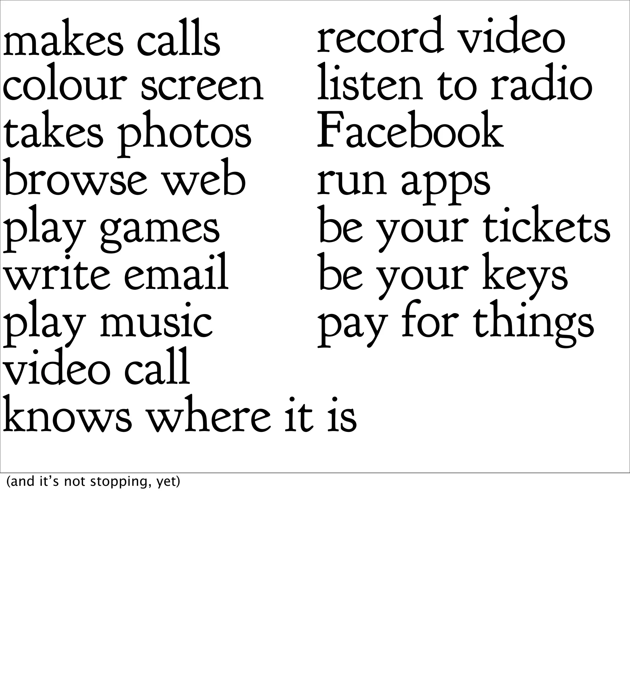makes calls   record video
colour screen listen to radio
takes photos Facebook
browse web run apps
play games    be your tickets
write email   be your keys
play music    pay for things
video call
knows where it is
(and it’s not stopping, yet)
 