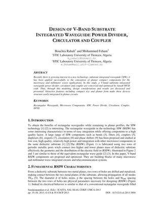 DESIGN OF V-BAND SUBSTRATE
INTEGRATED WAVEGUIDE POWER DIVIDER,
CIRCULATOR AND COUPLER
Bouchra Rahali1 and Mohammed Feham2
1

STIC Laboratory University of Tlemcen, Algeria

2

STIC Laboratory University of Tlemcen, Algeria

b_rahali@hotmail.fr
m.feham@mail.univ-tlemcen.dz

ABSTRACT
Recently there is growing interest in a new technology, substrate integrated waveguide (SIW), it
has been applied successfully to the conception of planar compact components for the
microwave and millimeter waves applications. In this study, a V-band substrate integrated
waveguide power divider, circulator and coupler are conceived and optimized by Ansoft HFSS
code. Thus, through this modeling, design considerations and results are discussed and
presented. Attractive features including compact size and planar form make these devices
structure easily integrated in planar circuits.

KEYWORDS
Rectangular Waveguide, Microwave Components, SIW, Power Divide, Circulator, Coupler,
HFSS.

1. INTRODUCTION
To obtain the benefits of rectangular waveguides while remaining in planar profiles, the SIW
technology [1] [2] is interesting. The rectangular waveguide in the technology SIW (RSIW) has
some interesting characteristics in terms of easy integration while offering components to a high
quality factor. A large range of SIW components such as bends [3], filters [4], couplers [5],
duplexers [6], sixports [7], circulators [8] and phase shifters [9] has been proposed and studied at
low cost, high quality, relatively high power and integration with other microwave components in
the same dielectric substrate [1] [2].The (RSIW) (Figure 1) is fabricated using two rows of
periodic metallic posts witch connect two higher and lower planes mass of dielectric substrate
effectively the geometry and the distribution of the electric field in (RSIW), illustrated in Figure 2
and 3 are similar to those of the equivalent rectangular wave guide [2] [3]. In this paper, V-band
RSIW components are proposed and optimized. They are building blocks of many microwave
and millimeter-wave integrated circuits and telecommunication systems.

2. FUNDAMENTAL RSIW CHARACTERISTICS
From a dielectric substrate between two metal planes, two rows of holes are drilled and metalized,
making contact between the two metal planes of the substrate, allowing propagation of all modes
TEn0 [5]. The diameter d of holes stems, p the spacing between the holes and Wୗ୍୛ spacing
between the two rows of holes are physical parameters necessary for designing (RSIW) (Figure
1). Indeed its electrical behavior is similar to that of a conventional rectangular waveguide filled
Sundarapandian et al. (Eds) : ICAITA, SAI, SEAS, CDKP, CMCA-2013
pp. 35–44, 2013. © CS & IT-CSCP 2013

DOI : 10.5121/csit.2013.3804

 