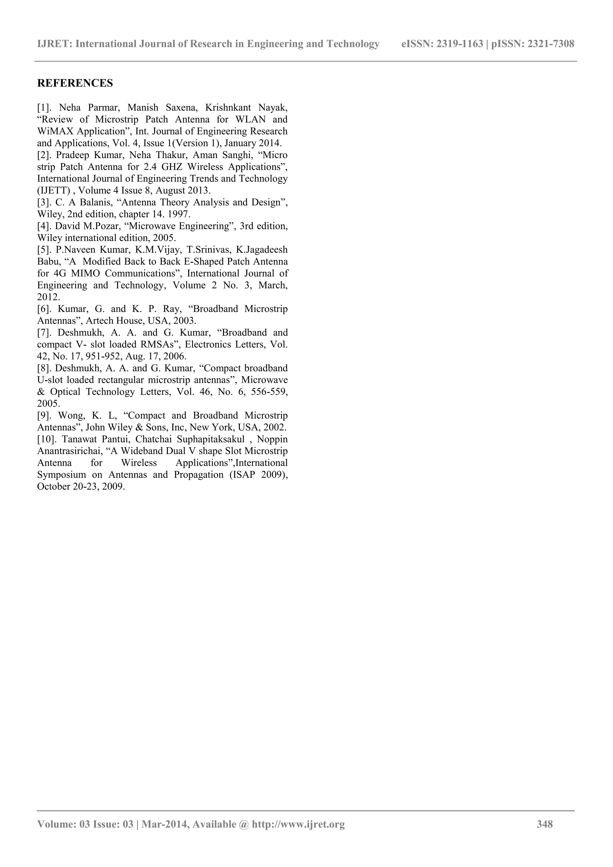 IJRET: International Journal of Research in Engineering and Technology eISSN: 2319-1163 | pISSN: 2321-7308
_______________________________________________________________________________________
Volume: 03 Issue: 03 | Mar-2014, Available @ http://www.ijret.org 348
REFERENCES
[1]. Neha Parmar, Manish Saxena, Krishnkant Nayak,
“Review of Microstrip Patch Antenna for WLAN and
WiMAX Application”, Int. Journal of Engineering Research
and Applications, Vol. 4, Issue 1(Version 1), January 2014.
[2]. Pradeep Kumar, Neha Thakur, Aman Sanghi, “Micro
strip Patch Antenna for 2.4 GHZ Wireless Applications”,
International Journal of Engineering Trends and Technology
(IJETT) , Volume 4 Issue 8, August 2013.
[3]. C. A Balanis, “Antenna Theory Analysis and Design”,
Wiley, 2nd edition, chapter 14. 1997.
[4]. David M.Pozar, “Microwave Engineering”, 3rd edition,
Wiley international edition, 2005.
[5]. P.Naveen Kumar, K.M.Vijay, T.Srinivas, K.Jagadeesh
Babu, “A Modified Back to Back E-Shaped Patch Antenna
for 4G MIMO Communications”, International Journal of
Engineering and Technology, Volume 2 No. 3, March,
2012.
[6]. Kumar, G. and K. P. Ray, “Broadband Microstrip
Antennas”, Artech House, USA, 2003.
[7]. Deshmukh, A. A. and G. Kumar, “Broadband and
compact V- slot loaded RMSAs”, Electronics Letters, Vol.
42, No. 17, 951-952, Aug. 17, 2006.
[8]. Deshmukh, A. A. and G. Kumar, “Compact broadband
U-slot loaded rectangular microstrip antennas”, Microwave
& Optical Technology Letters, Vol. 46, No. 6, 556-559,
2005.
[9]. Wong, K. L, “Compact and Broadband Microstrip
Antennas”, John Wiley & Sons, Inc, New York, USA, 2002.
[10]. Tanawat Pantui, Chatchai Suphapitaksakul , Noppin
Anantrasirichai, “A Wideband Dual V shape Slot Microstrip
Antenna for Wireless Applications”,International
Symposium on Antennas and Propagation (ISAP 2009),
October 20-23, 2009.
 