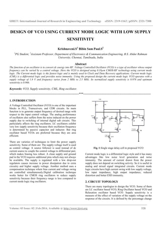 IJRET: International Journal of Research in Engineering and Technology eISSN: 2319-1163 | pISSN: 2321-7308
_______________________________________________________________________________________
Volume: 03 Issue: 02 | Feb-2014, Available @ http://www.ijret.org 528
DESIGN OF VCO USING CURRENT MODE LOGIC WITH LOW SUPPLY
SENSITIVITY
Krishnaveni.S1
Bibin Sam Paul.S2
1
PG Student, 2
Assistant Professor, Department of Electronics & Communication Engineering, B.S. Abdur Rahman
University, Chennai, Tamilnadu, India
Abstract
The function of an oscillator is to convert dc energy into RF. Voltage Controlled Oscillator (VCO) is a type of oscillator whose output
frequency can be varied by a control voltage. Here the VCO is designed using 0.18µm CMOS-RF technology using current mode
logic. The Current mode logic is the fastest logic and is mainly used in Clock and Data Recovery applications. Current mode logic
(CML) is a differential logic and provides noise immunity. Using the proposed design the current mode logic VCO operates with a
supply voltage of 1.8 V and frequency varies from 2 MHz to 2.5 MHz. Its normalized supply sensitivity is 0.976 and optimum
sensitivity is 0.966.
Keywords: VCO, Supply sensitivity, CML, Ring oscillator.
------------------------------------------------------------------------***----------------------------------------------------------------------
1. INTRODUCTION
A Voltage Controlled Oscillator (VCO) is one of the important
blocks in PLL, Transceivers, and CDR circuits. Its main
function is to generate output frequency of desired range with
respect to the input control voltage. The analog performance
of oscillators also suffers from the noise induced on the power
supply due to switching of internal digital sub circuits. This
particularly affects the ring oscillators. LC oscillators exhibit
very low supply sensitivity because their oscillation frequency
is determined by passive capacitor and inductor. But ring
oscillator based VCOs are preferred because they are area
efficient.
There are varieties of techniques to limit the power supply
sensitivity. Some of them are: The supply voltage itself is used
as control voltage. A source follower is used instead of dc
current source to couple the control voltage to differential pair,
which makes biasing less robust. A clean supply and ground
pad in the VCO requires additional pins which may not always
be available. The supply is regulated with a low drop-out
regulators causes increase in power dissipation due to extra
circuitry and higher supply voltage. Another method uses a
compensation technique where bias current and voltage swing
are controlled simultaneously.Digital calibration technique
works better for CMOS ring oscillators to reduce supply
sensitivity because their frequency range is less compared to
current mode logic ring oscillators.
Fig. 1.Single stage delay cell in proposed VCO
Current mode logic is a differential logic style and it has many
advantages like low noise level generation and noise
immunity. The amount of current drawn from the power
supply does not depend on switching activity. So it is useful in
analog and mixed signal integrated circuits. Current mode
logic circuits have high current swing with low supply voltage,
low input impedance, high output impedance, reduced
distortion and better ESD immunity.
2. CIRCUIT TOPOLOGY
There are many topologies to design the VCO. Some of them
are LC oscillator based VCO, Ring Oscillator based VCO and
Relaxation oscillator based VCO. Supply sensitivity is a
measure of the effect of variation of the supply voltage on the
response of the circuits. It is defined by the percentage change
 