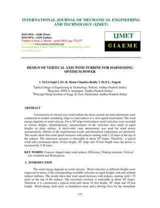 INTERNATIONALMechanical Engineering and Technology (IJMET), ISSN 0976 –
 International Journal of JOURNAL OF MECHANICAL ENGINEERING
 6340(Print), ISSN 0976 – 6359(Online) Volume 4, Issue 2, March - April (2013) © IAEME
                         AND TECHNOLOGY (IJMET)

ISSN 0976 – 6340 (Print)
ISSN 0976 – 6359 (Online)                                                    IJMET
Volume 4, Issue 2, March - April (2013), pp. 172-177
© IAEME: www.iaeme.com/ijmet.asp
Journal Impact Factor (2013): 5.7731 (Calculated by GISI)               ©IAEME
www.jifactor.com




    DESIGN OF VERTICAL AXIS WIND TURBINE FOR HARNESSING
                      OPTIMUM POWER

              1. M.Z.I.Sajid 2. Dr. K. Hema Chandra Reddy 3. Dr.E.L. Nagesh
         1
           Quba College of Engineering & Technology, Nellore, Andhra Pradesh (India)
                      2
                        Registrar, JNTUA Anantapur. Andhra Pradesh (India)
         3
           Principal Netaji Institute of Engg. & Tech. Hyderabad, Andhra Pradesh (India)



  ABSTRACT

          Construction of vertical axis wind turbine has been carried out and experiments were
  conducted on models simulating slope or wind reducer in a slow speed wind tunnel. The wind
  energy depends on wind velocity. For a 300 slope wind reducer wind velocities were recorded
  at various heights. Simultaneously, measurements of the velocities were made at equal
  heights on plain surface. A micro-mini vane anemometer was used for wind power
  measurements. Details of the experimental results and theoretical explanation are presented.
  The results show that wind speed increases with reducer starting with 1.35 times at the top of
  the reducer. The maximum increase is noticeable at about 300 slopes. Therefore a typical
  wind mill constructed about 10 feet height, 300 slope and 10 feet length since the power is
  increased by 3.38 times.

  KEY WORDS: Concave shaped slope wind reducer, Efficiency, Sloping structure, Vertical
    axis windmill and Wind power.

  1. INTRODUCTION

         The wind energy depends on wind velocity. Wind velocities at different heights were
  expressed in terms of the corresponding available velocities at equal heights with and without
  reducer turbines. The results show that wind speed increases with reducer, starting with 1.35
  times at the top of the reducer. The maximum increase is noticeable at about 300 slopes.
  Therefore it is constructed a typical wind mill about 10 feet height, 300 slope and 10 feet
  length. Wind energy shall serve as foundation stone and a driving force for the immediate

                                               172
 