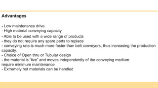 Advantages
- Low maintenance drive.
- High material conveying capacity
- Able to be used with a wide range of products
- they do not require any spare parts to replace
- conveying rate is much more faster than belt conveyors, thus increasing the production
capacity.
- Choice of Open thru or Tubular design
- the material is “live” and moves independently of the conveying medium
require minimum maintenance
- Extremely hot materials can be handled
 