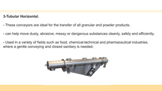 3-Tubular Horizontal.
- These conveyors are ideal for the transfer of all granular and powder products.
- can help move dusty, abrasive, messy or dangerous substances cleanly, safely and efficiently.
- Used in a variety of fields such as food, chemical-technical and pharmaceutical industries,
where a gentle conveying and closed sanitary is needed.
 