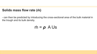 Solids mass flow rate (ṁ)
- can then be predicted by introducing the cross-sectional area of the bulk material in
the trough and its bulk density.
ṁ = ρ A Us
 