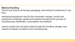 Material Handling
“the art and science of moving, packaging, and sorting of substances in any
form.
mechanical equipment used for the movement, storage, control and
protection of materials, goods and products throughout the process of
manufacturing, distribution, consumption and disposal.
used to create time and place utility through the handling, storage, and
control of material, as distinct from manufacturing,
 