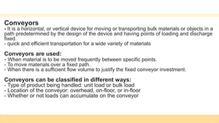 Conveyors
- It is a horizontal, or vertical device for moving or transporting bulk materials or objects in a
path predetermined by the design of the device and having points of loading and discharge
fixed.
- quick and efficient transportation for a wide variety of materials
Conveyors are used:
- When material is to be moved frequently between specific points.
- To move materials over a fixed path.
- When there is a sufficient flow volume to justify the fixed conveyor investment.
Conveyors can be classified in different ways:
- Type of product being handled: unit load or bulk load
- Location of the conveyor: overhead, on-floor, or in-floor
- Whether or not loads can accumulate on the conveyor
 