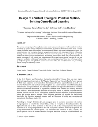 International Journal of Computer Science & Information Technology (IJCSIT) Vol 6, No 2, April 2014
DOI:10.5121/ijcsit.2014.6202 21
Design of a Virtual Ecological Pond for Motion-
Sensing Game-Based Learning
Wernhuar Tarng1
, Nien-Yin Lu1
, Yi-Syuan Shih1
, Hsin-Hun Liou2
1
Graduate Institute of e-Learning Technology, National Hsinchu University of Education,
Taiwan
2
Department of Computer Science and Information Engineering,
National Central University, Taiwan
ABSTRACT
The campus ecological pond is an effective tool to assist science teaching since it allows students to obtain
knowledge of aquatic biology in freshwater environments by practical observation. In this study, a virtual
campus ecological pond was developed for applications in science education in elementary schools. The
system integrates real ecological situations of aquatic environments into learning activities to enhance the
learning interest and motivation of students. They can observe the features of aquatic plants and aquatic
animals on mobile devices and understand the relation between food chain and ecological balance in
aquatic ecosystems by role playing and game missions. The virtual ecological pond can save the cost and
manpower needed for building and maintaining a real ecological pond, and it can also solve the problems
of insufficient species and difficulty to observe under water. Thus, it is a useful assistant tool for teaching
aquatic ecology in elementary schools.
KEYWORDS
Virtual Reality, Campus Ecological Ponds, Role Playing, Food Chain, Ecological Balance.
1. INTRODUCTION
In the K-12 Science and Technology Curriculum adopted in Taiwan, there are many topics
relative to aquatic ecology, such as the “Aquatic Organisms” and “Aquatic Family” units in grade
4. Their main objective is to learn about the features of various aquatic habitats as well as to
observe thestructures and functions of aquatic plants and aquatic animals for understanding their
relation to the ecological habitats. To enhance the problem-solving skills of students in scientific
observation and their motivation of exploration, teachers often combine the teaching materials
from textbooks with observational activities at ecological ponds. In addition, students can also
become familiar with the factors affecting the growth of aquatic organisms by planting aquatic
plants and rearing aquatic animals. These teaching activities can provide the background
knowledge for learning advanced courses such as biological diversity and environmental
protection in their future studies [1].
According to Chung’s definition [2], an ecological pond is a created ecosystem with various
living organisms to simulate the natural lakes, ponds, or swamplands. Tsai [3] considered the
depth of water and its flow, hydration of the soil as well as the living organisms the essential
elements of an ecological pond where the rich ecosystem is formed artificially to provide the
living environments for various species. The land and water resources in parks, schools, and
private gardens can all be used to construct ecological ponds for serving as recreational sites and
 