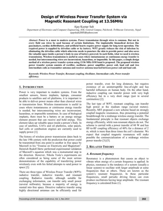 Proceedings of IOE Graduate Conference, Vol. 1, Nov 2013 202
Design of Wireless Power Transfer System via
Magnetic Resonant Coupling at 13.56MHz
Ajay Kumar Sah
Department of Electronics and Computer Engineering, IOE, Central Campus, Pulchowk, Tribhuvan University, Nepal
ajayshah2005@yahoo.com
Abstract: Power is a must to modern systems. Power transmission through wires is common. But not in
every field can wires be used because of certain limitations. The implantable biomedical devices like
pacemakers, cardiac defibrillators, and artificial hearts require power supply for long term operation. The
required power is supplied by driveline cable or by battery. WPT greatly reduces the risk of infection by
eliminating the driveline cable which otherwise needs to puncture the skin to provide power and also saves
the valuable space inside a person’s body in case of battery powered. In such fields, what we need is wireless
transmission. Wireless transmission is useful in cases where instantaneous or continuous energy transfer is
needed, but interconnecting wires are inconvenient, hazardous, or impossible. In this paper, a simple design
method of a wireless power transfer system using 13.56 MHz ISM band is proposed. The proposed wireless
power transfer system consists of rectifier, oscillator, power amplifier, power coil, load coil and two
intermediate coils as transmitter antenna and receiver antenna inserted between power coil and load coil.
Keywords: Wireless Power Transfer, Resonant coupling, Oscillator, Intermediate coils, Power transfer
efficiency.
1. INTRODUCTION
Power is very important to modern systems. From the
smallest sensors, bionic implants, laptops, consumer
products to satellites and oil platforms, it is important to
be able to deliver power means other than classical wires
or transmission lines. Wireless transmission is useful in
cases where instantaneous or continuous energy transfer
is needed, but interconnecting wires are inconvenient,
hazardous, or impossible sometimes. In case of biological
implants, there must be a battery or an energy storage
element present that can receive and hold energy. This
element takes up valuable space inside a person’s body. In
case of satellites, UAVs and oil platforms, solar panels,
fuel cells or combustion engines are currently used to
supply power [1].
The history of wireless power transmission dates back to
the late 19th century with the prediction that power could
be transmitted from one point to another in free space by
Maxwell in his “Treatise on Electricity and Magnetism”.
Heinrich Rudolf Hertz performed experimental validation
of Maxwell’s equation which was a monumental step in
the direction. However, Nikola Tesla’s experiments are
often considered as being some of the most serious
demonstrations of the capability of transferring power
wirelessly even with his failed attempts to send power to
space [2].
There are three types of Wireless Power Transfer (WPT):
radiative transfer, inductive transfer, and resonant
coupling. Radiative transfer, although suitable for
exchanging information, can transfer only small power
(several millwatts), because a majority of energy is
wasted into free space. Directive radiative transfer using
highly directional antennas can be efficiently used for
power transfer, even for long distances, but requires
existence of an uninterruptible line-of-sight and has
harmful influences on human body. On the other hand,
inductive coupling can transfer power with very high
efficiency but in a very short range (just in several
centimetres) [2].
The last type of WPT, resonant coupling, can transfer
high power at the medium range (several meters).
Recently, MIT proposed a new scheme based on strongly
coupled magnetic resonances, thus presenting a potential
breakthrough for a midrange wireless energy transfer. The
fundamental principle is that resonant objects exchange
energy efficiently, while non-resonant objects do not. The
scheme is carried with a power transfer of 60 W and has
RF-to-RF coupling efficiency of 40% for a distance of 2
m, which is more than three times the coil’s diameter. We
expect that coupled magnetic resonances will make
possible the commercialization of a midrange wireless
power transfer [3]-[5].
2. RELATED THEORY
A. Resonant frequency
Resonance is a phenomenon that causes an object to
vibrate when energy of a certain frequency is applied. In
physics, resonance is the tendency of a system (usually a
linear system) to oscillate with larger amplitude at some
frequencies than at others. These are known as the
system’s resonant frequencies. In these particular
frequencies, small periodic driving forces can even
produce oscillations having large amplitude. The resonant
frequency is calculated from (1).
 