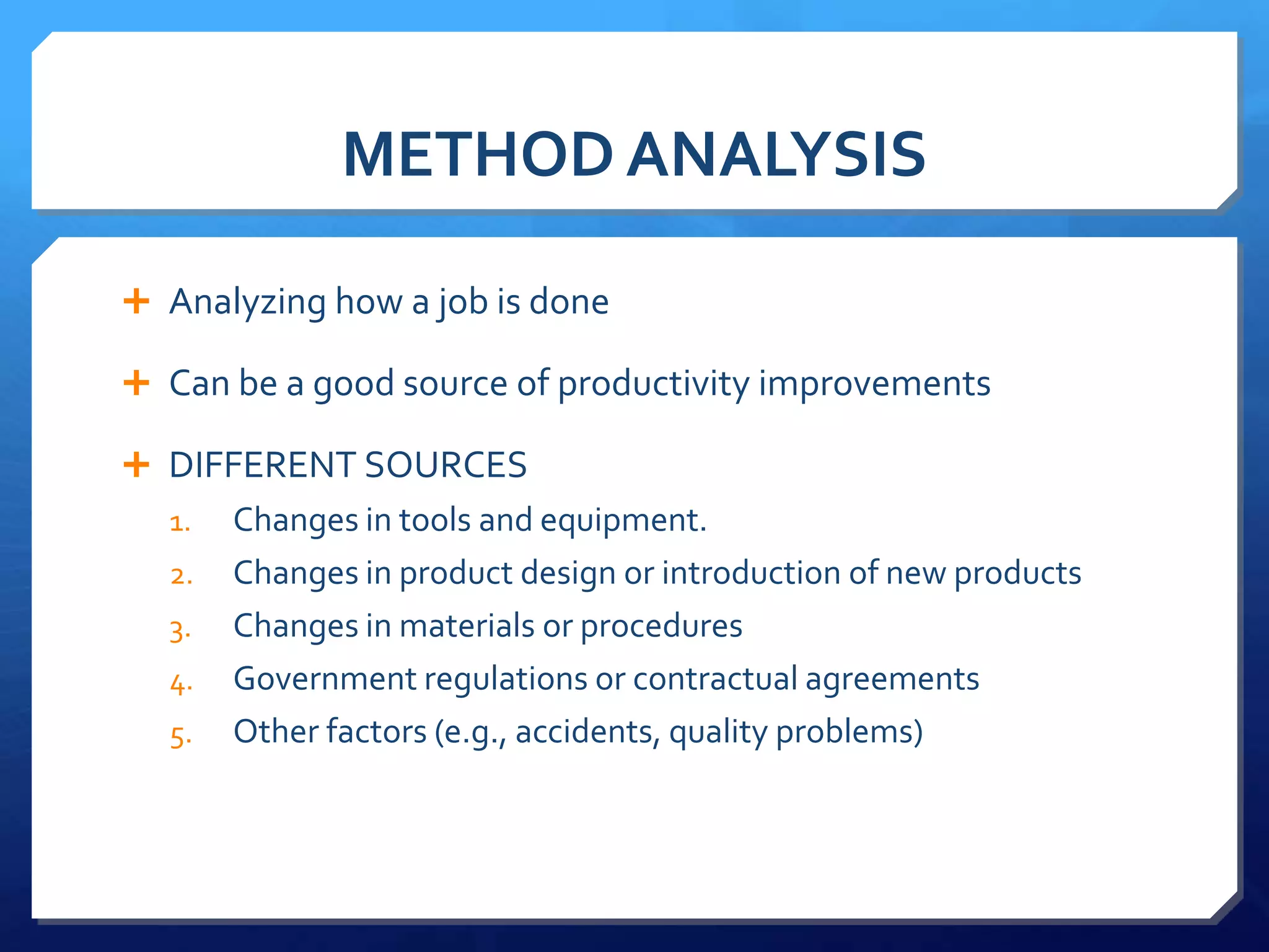 METHOD ANALYSIS

 Analyzing how a job is done

 Can be a good source of productivity improvements

 DIFFERENT SOURCES
  1.   Changes in tools and equipment.
  2.   Changes in product design or introduction of new products
  3.   Changes in materials or procedures
  4.   Government regulations or contractual agreements
  5.   Other factors (e.g., accidents, quality problems)
 