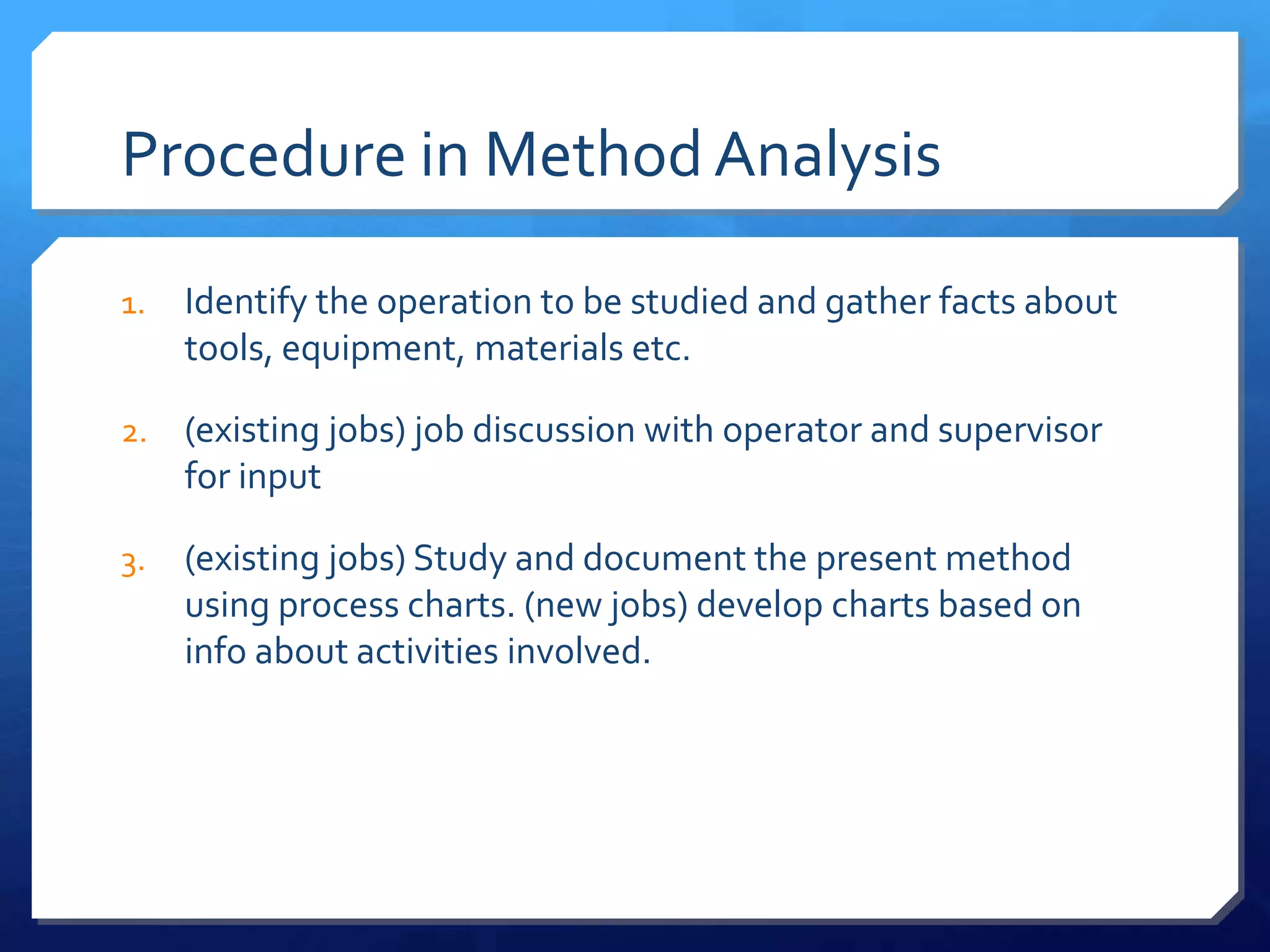 Procedure in Method Analysis

1.   Identify the operation to be studied and gather facts about
     tools, equipment, materials etc.

2.   (existing jobs) job discussion with operator and supervisor
     for input

3.   (existing jobs) Study and document the present method
     using process charts. (new jobs) develop charts based on
     info about activities involved.
 