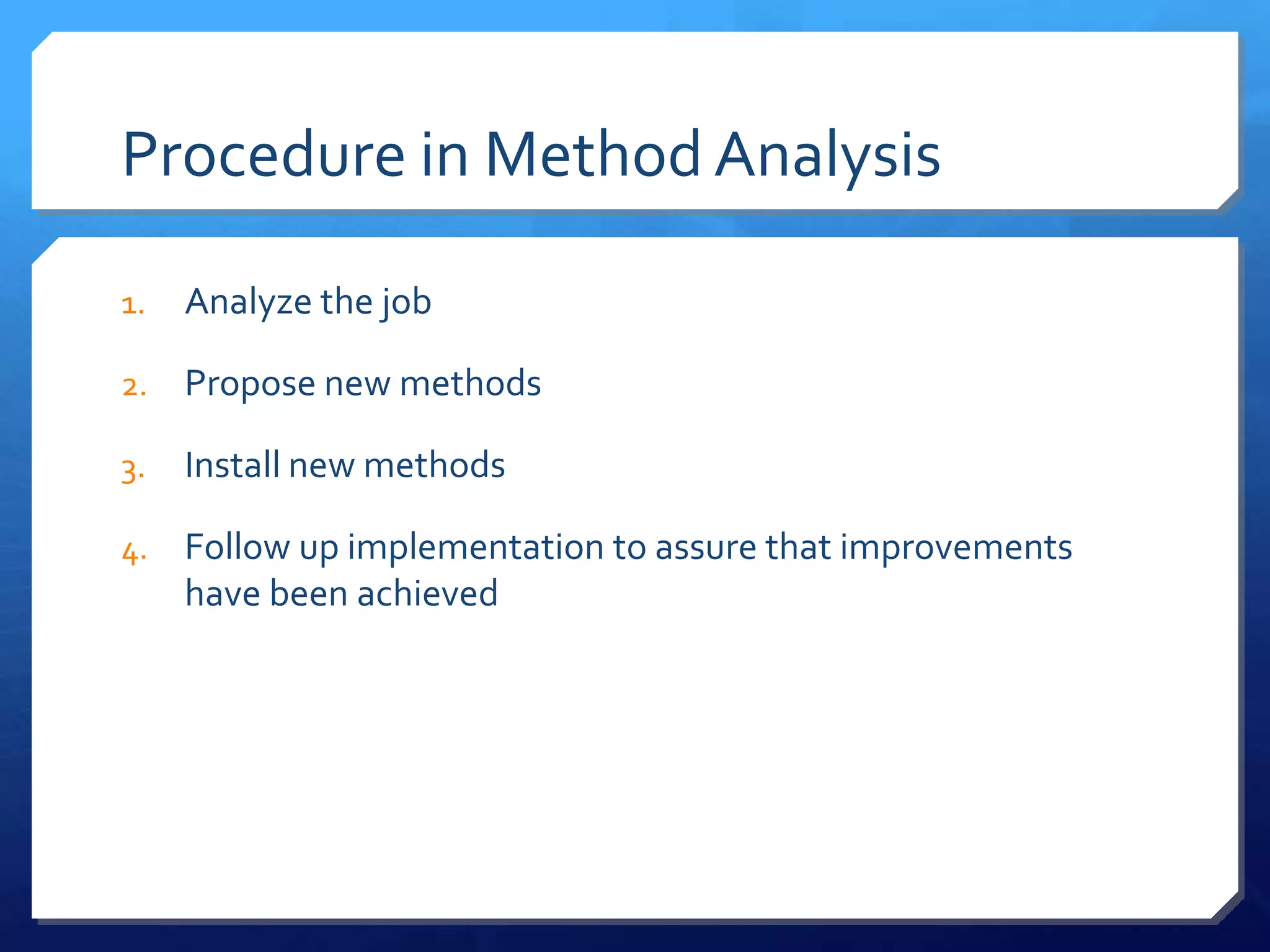 Procedure in Method Analysis

1.   Analyze the job

2.   Propose new methods

3.   Install new methods

4.   Follow up implementation to assure that improvements
     have been achieved
 