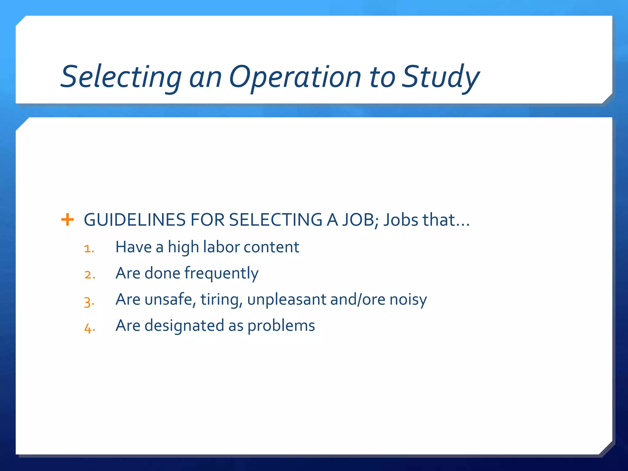 Selecting an Operation to Study



 GUIDELINES FOR SELECTING A JOB; Jobs that…
  1.   Have a high labor content
  2.   Are done frequently
  3.   Are unsafe, tiring, unpleasant and/ore noisy
  4.   Are designated as problems
 