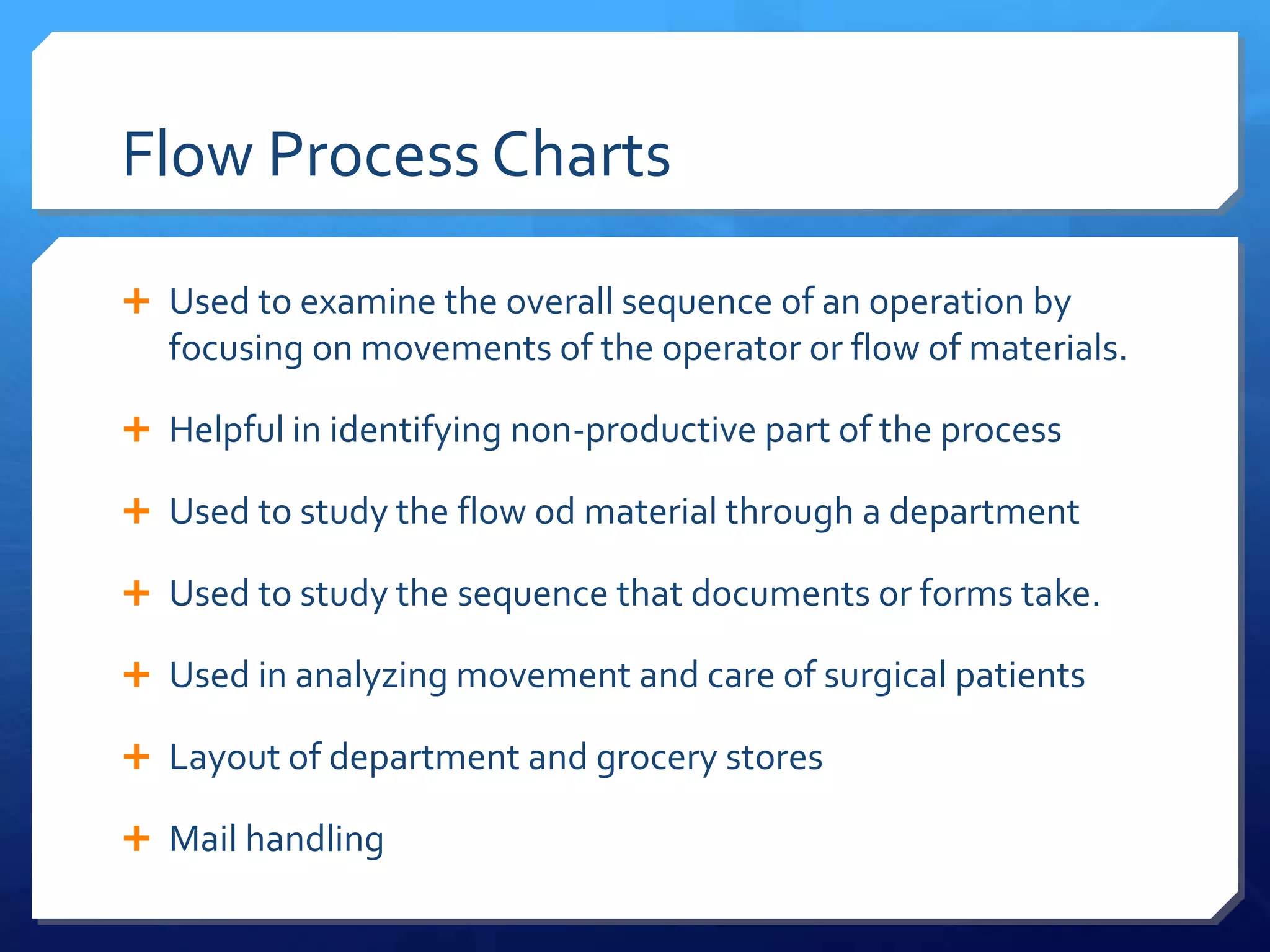 Flow Process Charts

 Used to examine the overall sequence of an operation by
  focusing on movements of the operator or flow of materials.

 Helpful in identifying non-productive part of the process

 Used to study the flow od material through a department

 Used to study the sequence that documents or forms take.

 Used in analyzing movement and care of surgical patients

 Layout of department and grocery stores

 Mail handling
 