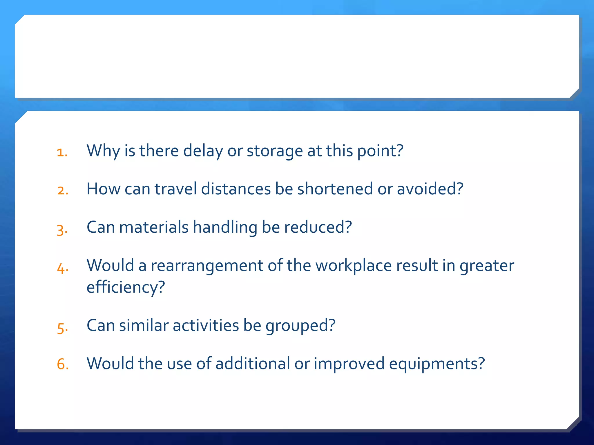 1.   Why is there delay or storage at this point?

2.   How can travel distances be shortened or avoided?

3.   Can materials handling be reduced?

4.   Would a rearrangement of the workplace result in greater
     efficiency?

5.   Can similar activities be grouped?

6.   Would the use of additional or improved equipments?
 