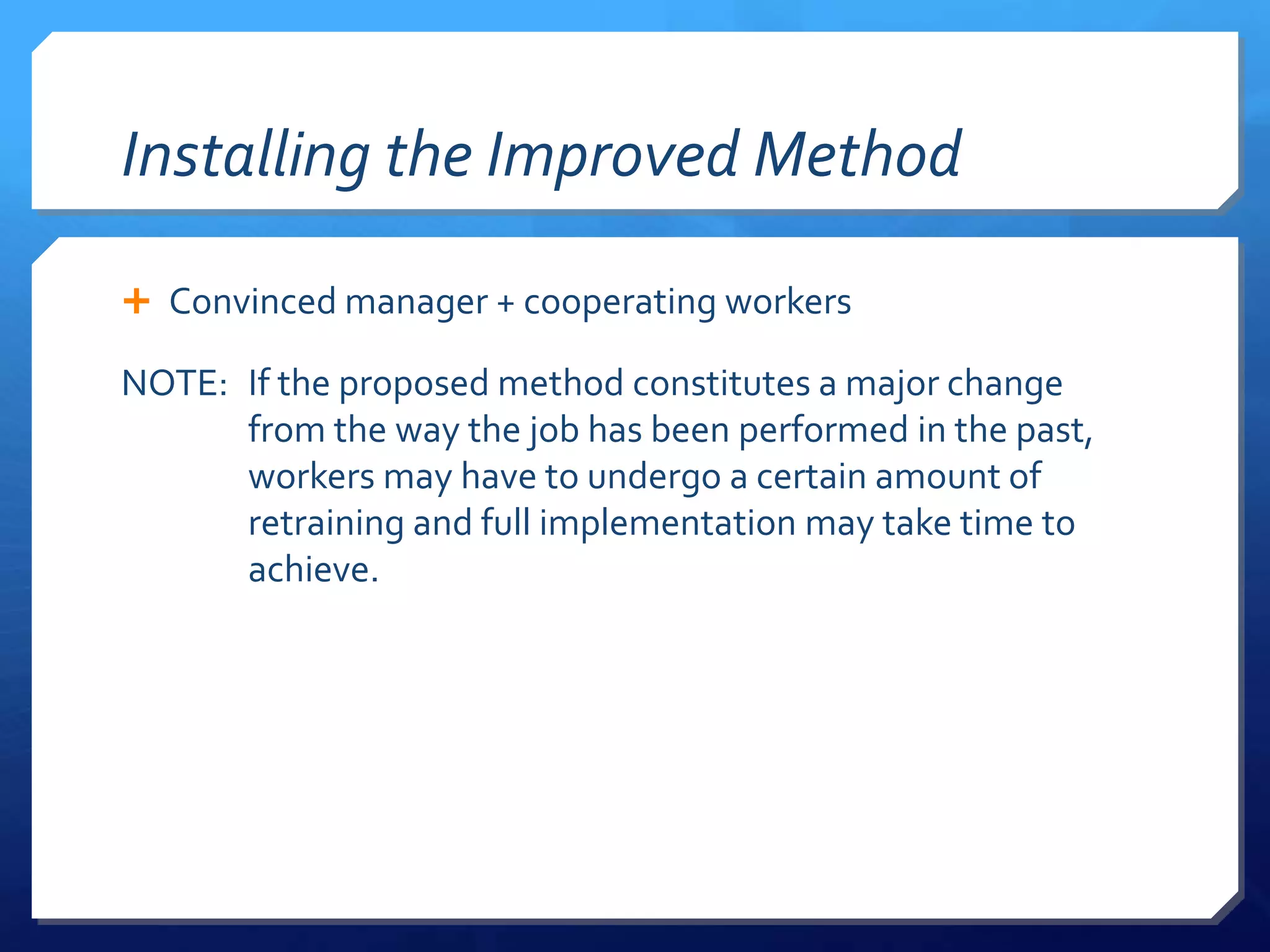 Installing the Improved Method

 Convinced manager + cooperating workers

NOTE: If the proposed method constitutes a major change
      from the way the job has been performed in the past,
      workers may have to undergo a certain amount of
      retraining and full implementation may take time to
      achieve.
 