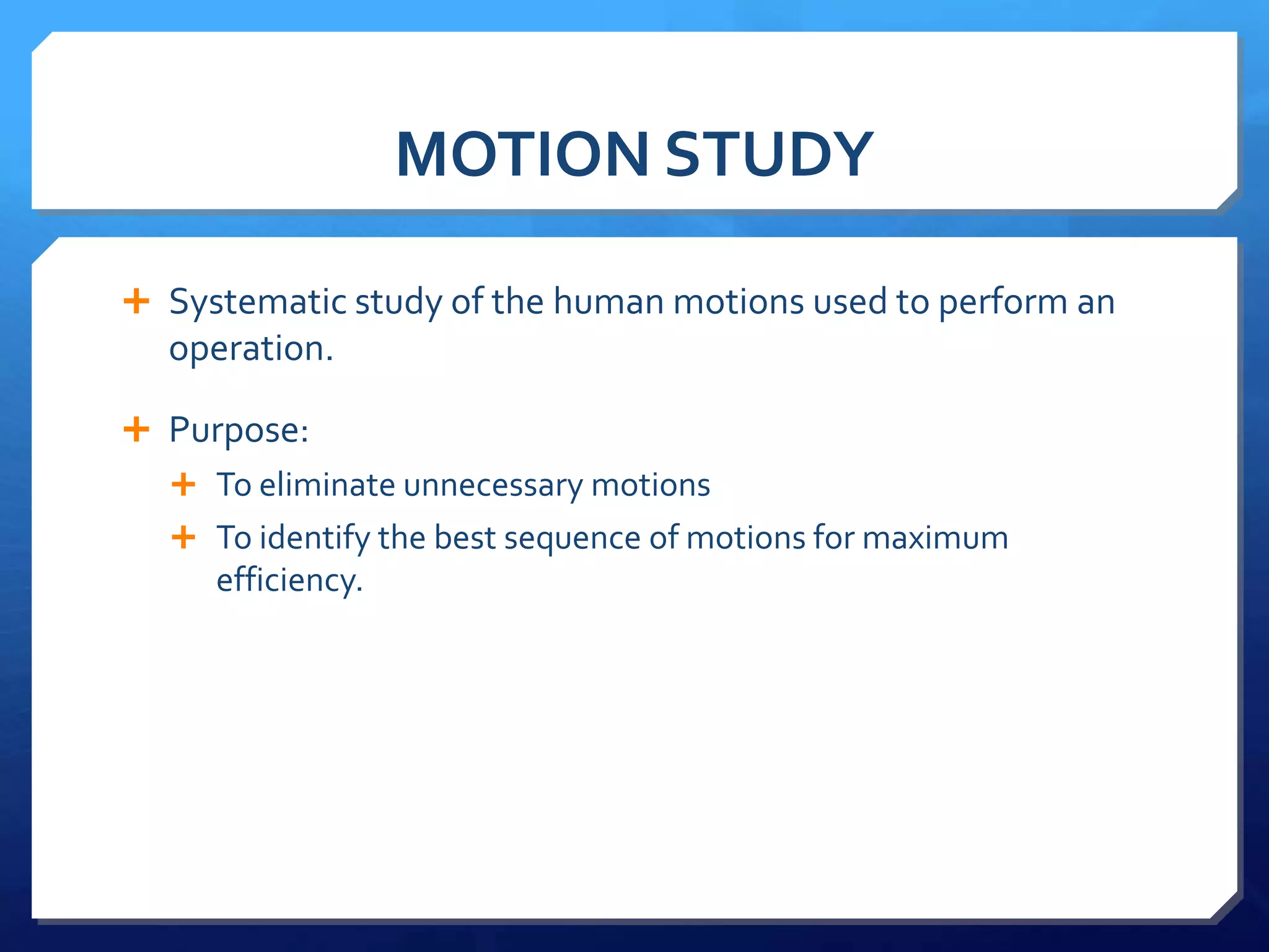 MOTION STUDY

 Systematic study of the human motions used to perform an
  operation.

 Purpose:
   To eliminate unnecessary motions
   To identify the best sequence of motions for maximum
     efficiency.
 