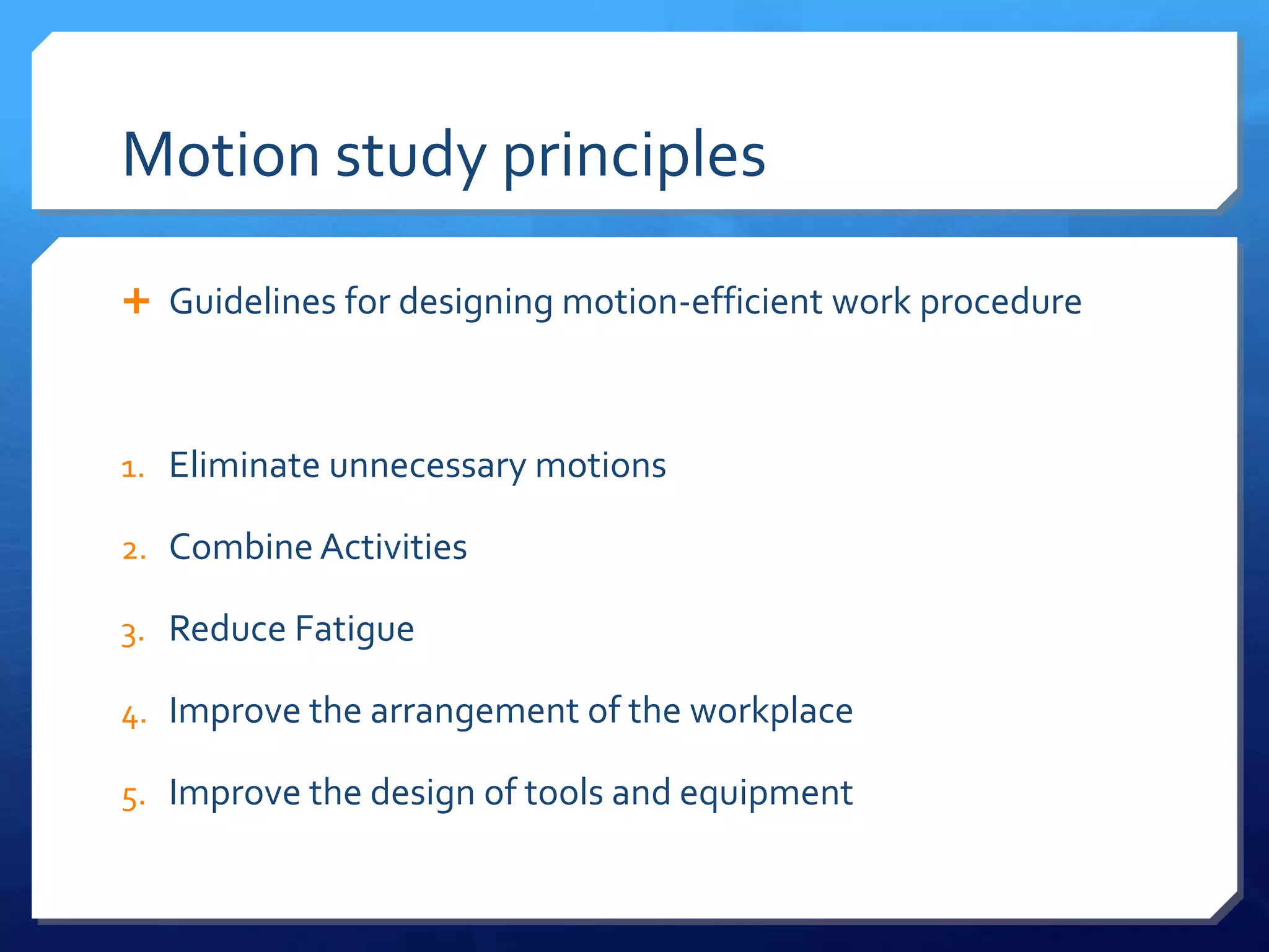 Motion study principles

 Guidelines for designing motion-efficient work procedure



1. Eliminate unnecessary motions

2. Combine Activities

3. Reduce Fatigue

4. Improve the arrangement of the workplace

5. Improve the design of tools and equipment
 