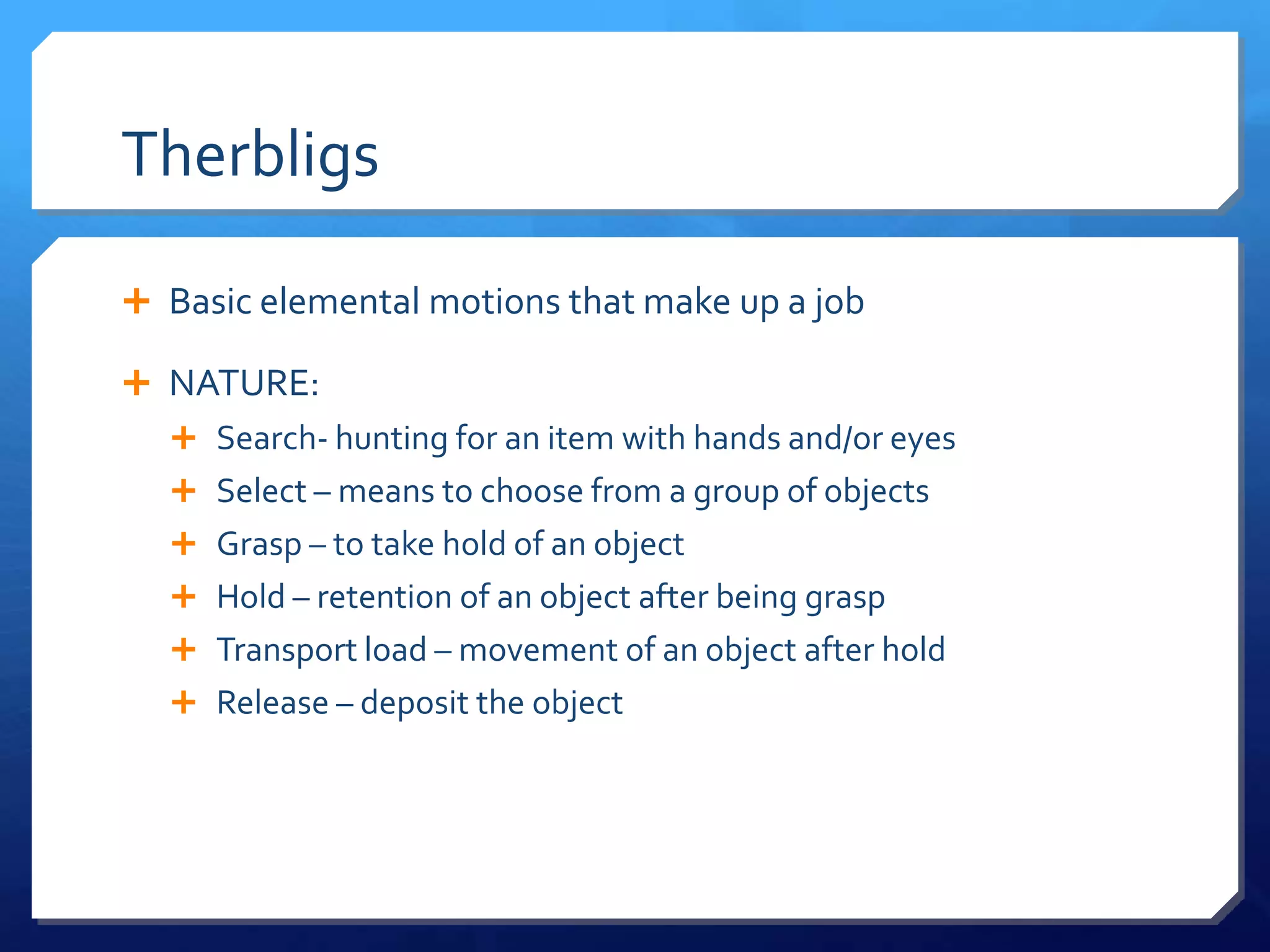 Therbligs

 Basic elemental motions that make up a job

 NATURE:
   Search- hunting for an item with hands and/or eyes
   Select – means to choose from a group of objects
   Grasp – to take hold of an object
   Hold – retention of an object after being grasp
   Transport load – movement of an object after hold
   Release – deposit the object
 